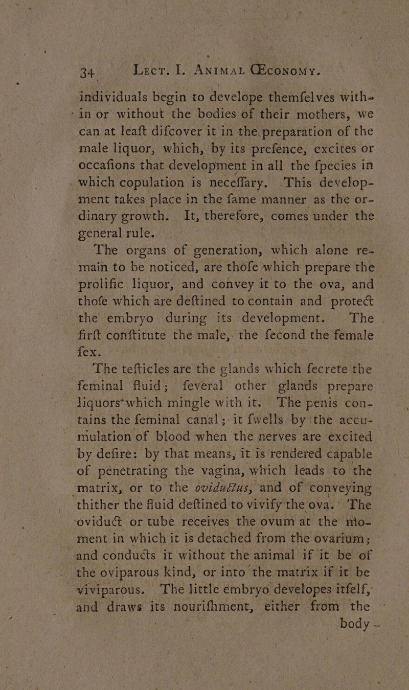 34 Lecr. I. Animat CEconomy. individuals begin to develope themfelves with- ‘in or without the bodies of their mothers, we can at leaft difcover it in the preparation of the male liquor, which, by its prefence, excites or occafions that development in all the fpecies in . which copulation is neceflary. .This develop- ment takes place in the fame manner as the or- dinary growth. It, therefore, comes under the general rule. | The organs of generation, which alone re- main to be noticed, are thofe which prepare the prolific liquor, and convey it to the ova, and thofe which are deftined to contain and protect the embryo during its development. The . firft conftitute the male, the fecond the female CS MERE ih es The tefticles are the glands which fecrete the feminal fluid; feveral other glands prepare Jiquors*which mingle with it. The penis con- tains the feminal canal;-it fwells by the accu- mulation of blood when the nerves are excited by defire: by that means, it is rendered capable of penetrating the vagina, which leads to the “matrix, or to the ovidudzus, and of conyeying thither the fluid deftined to vivify the ova.’ The oviduct or tube receives the ovum at the mo- ment in which it is detached from the ovarium; and conduéts it without the animal if it be of the oviparous kind, or into the matrix if it be viviparous. ‘The little embryo developes itfelf, and draws its nourifhment, either from the | body -