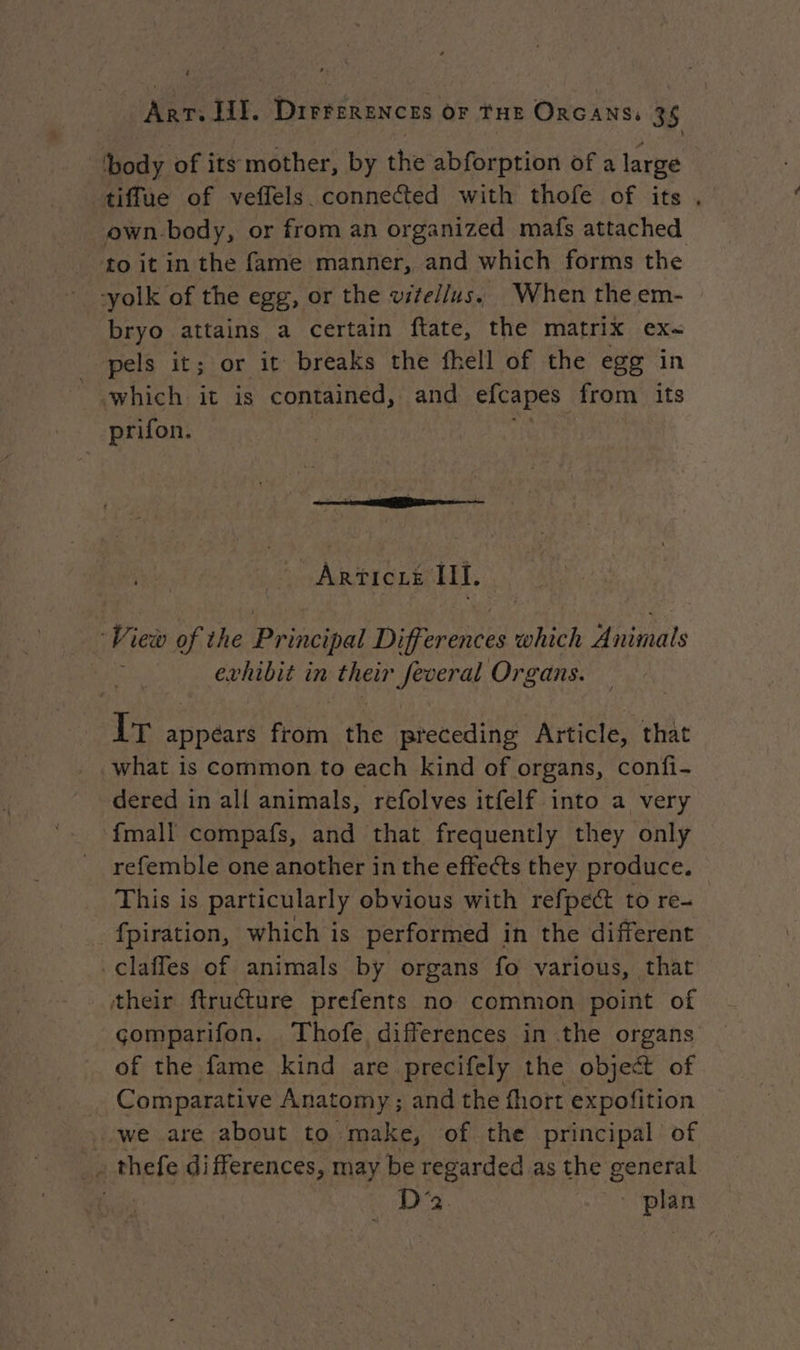 body of its mother, by the abforption of a large tiflue of veflels connected with thofe of its, own.body, or from an organized mafs attached to it in the fame manner, and which forms the -yolk of the egg, or the vitellus, When the em- bryo attains a certain ftate, the matrix ex- pels it; or it breaks the fhell of the egg in «which it is contained, and efcapes from its prifon. | ARTICLE LT. | Vi iew of the Principal Differences à which Animals | evhibit in their feveral Organs. Le appéars ant the preceding Article, that what is common to each kind of organs, confi- dered in all animals, refolves itfelf into a very ‘fmall compafs, and that frequently they only refemble one another in the effects they produce. This is particularly obvious with refpec to re- _fpiration, which is performed in the different claffes of animals by organs fo various, that their ftructure prefents no common point of çomparifon. Thofe differences in the organs of the fame kind are precifely the object of Comparative Anatomy ; ; and the fhort expofition we are about to make, of the principal of _. thefe differences, may be regarded as the ee ! D'2 plan