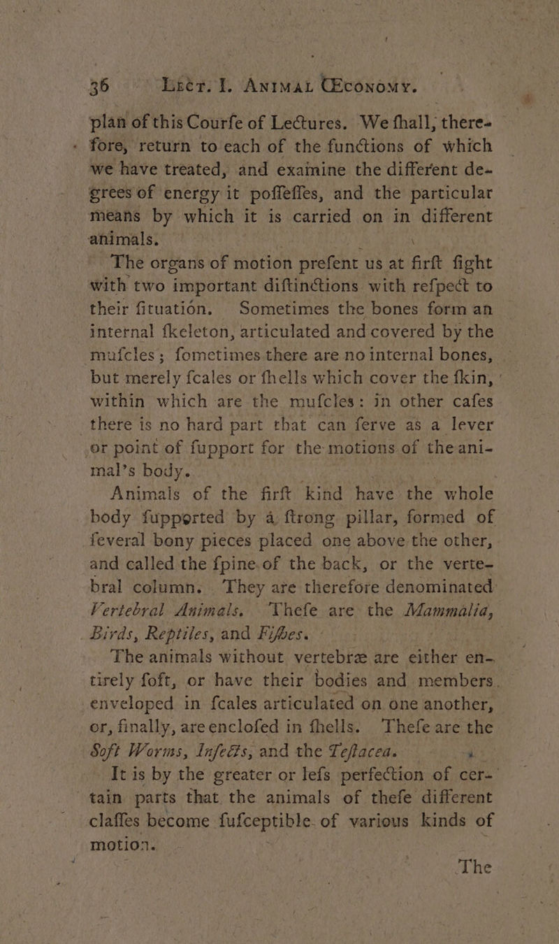 fore, return to each of the functions of which we have treated, and exainine the different de- grees of energy it poffefles, and the particular means by which it is carried on in different animals. | FEY The organs of motion prefent us at firft fight with two important diftinctions with refpect to their fituation. Sometimes the bones form an internal fkeleton, articulated and covered by the muicles; fometimes there are no internal bones, … but merely fcales or fhells which cover the fkin, : within which are the mufcles: in other cafes there is no hard part that can ferve as a lever or point of fupport for the motions of the ani- mal’s body. Animals of the firft kind have the whole body fupported by à ftrong. pillar, formed of feveral bony pieces placed one above the other, and called the fpine.of the back, or the verte- bral column. They are therefore denominated: Vertebral Animals, “Vhefe are the Mammalia, _ Birds, Reptiles, and Fifhes. : ! The animals without vertebræ are either en- tirely foft, or have their bodies and members. enveloped in fcales articulated on one another, or, finally, areenclofed in fhells. Thefe are the Soft Worms, Infeéts, and the Teftacea. i It is by the greater or lefs perfection of cer-' tain parts that the animals of thefe different claffes become picepHilite: of various kinds of motion. The