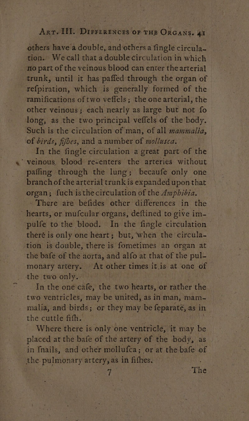 others have a double, and others a fingle circula- tion. We call that a double circulation in which mo part of the veinous blood can enter the arterial trunk, until it has paffed through the organ of refpiration, which is generally formed of the ramifications of two veflels; the one arterial, the other veinous ; each nearly as large but not fo long, as the two principal veffels of the body. Such is the circulation of man, of all mammalia, of birds, fijbes, and a number of mollusca. In the fingle circulation a great part of the ‘veinous, blood re-enters the arteries without paffing through the lung; becaufe only one branch of the arterial trunk is expanded upon that organ; fuch isthe circulation of the Amphibia. - There are befides other differences in the hearts, or mufcular organs, deftined to give im- pulfe to the blood. In the fingle circulation theré is only one heart; but, when the circula- tion is double, there is fometimes an organ at the bafe of the aorta, and alfo at that of the pul- monary artery. At other times it.is at one of the two only. | | In the one cafe, the two hearts, or rather the two ventricles, may be united, as in man, mam- malia, and birds; or they may be feparate, as in the cuttle fifh. | bi Where there is only one ventricle, it may be placed at the bafe of the artery of the body, as in fnails, and other mollufca; or at the bafe of the pulmonary artery, as in fithes. hts | nr ‘ «The