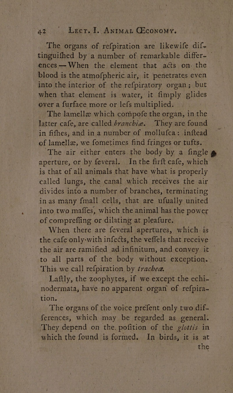‘The organs of refpiration are likewife dir, tinguifhed by a number of remarkable differ- ences — When the element that acts on. the blood is the atmofpheric air, it penetrates even into the interior of the refpiratory organ; but when that element is water, it fimply glides over a furface more or lefs multiplied. The lamella which compofe the organ, in the . latter cafe, are called dranchi@. They are found in fifhes, and in a number of mollufca: inftead of lamellæ, we fometimes find fringes or tufts. The air either enters the body by a. fingle &amp; aperture, or by feveral. Inthe firft cafe, which . is that of all animals that have what is properly called lungs, the canal which receives the air divides into a number of branches, terminating in as many {mall cells, that are ufually united into two mafles, which the animal has the power of comprefling or dilating at pleafure. When there are feveral apertures, which. is the cafe only-with infects, the veffels that receive the air are ramified ad infinitum, and convey it — to ali parts of the body without exception. | This we call refpiration by trachea. Laftly, the zoophytes, if we except the echi- nodermata, have no apparent organ of etna tion. The organs of the voice prefent oli two dif. ferences, which may be regarded as general. ‘They depend on the. pofition of the glottis in which the found is formed. In birds, it is at | the
