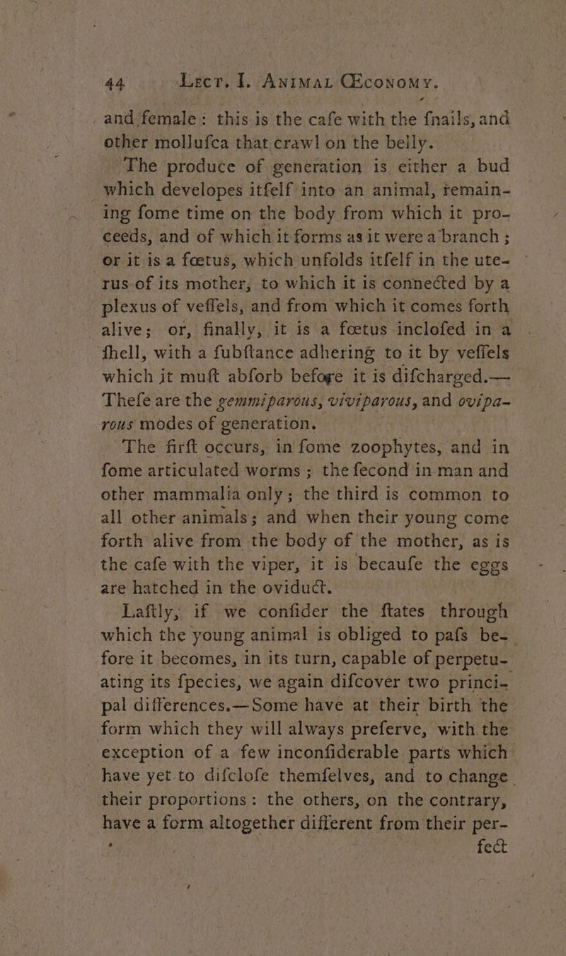 and female: this is the cafe with the fnails, and other mollufca that crawl on the belly. The produce of generation is either a bud which developes itfelf into an animal, remain- ing fome time on the body from which it pro- ceeds, and of which it forms as it were a branch; or it is a fœtus, which unfolds itfelf in the ute- rus of its mother, to which it is connected by a plexus of veffels, and from which it comes forth alive; or, finally, it is a fœtus inclofed in a fhell, with a fubftance adhering to it by veffels which it muft abforb befage it is difcharged. vals Thefe are the gemmiparous, vivipar ous, and ovipa- rous modes of generation, The firft occurs, in fome zoophytes, and in fome articulated worms ; the fecond in man and other mammalia only; the third is common to all other animals; and when their young come forth alive from the body of the mother, as is the cafe with the viper, it is becaufe the eggs are hatched in the oviduct. Laftly, if we confider the ftates through which the young animal is obliged to pafs be- fore it becomes, in its turn, capable of perpetu- ating its fpecies, we again difcover two princi- pal differences.—Some have at their birth the form which they will always preferve, with the exception of a few inconfiderable parts which have yet to difclofe themfelves, and to change | their proportions: the others, on the contrary, have a form altogether different from their per- ; A Se fect