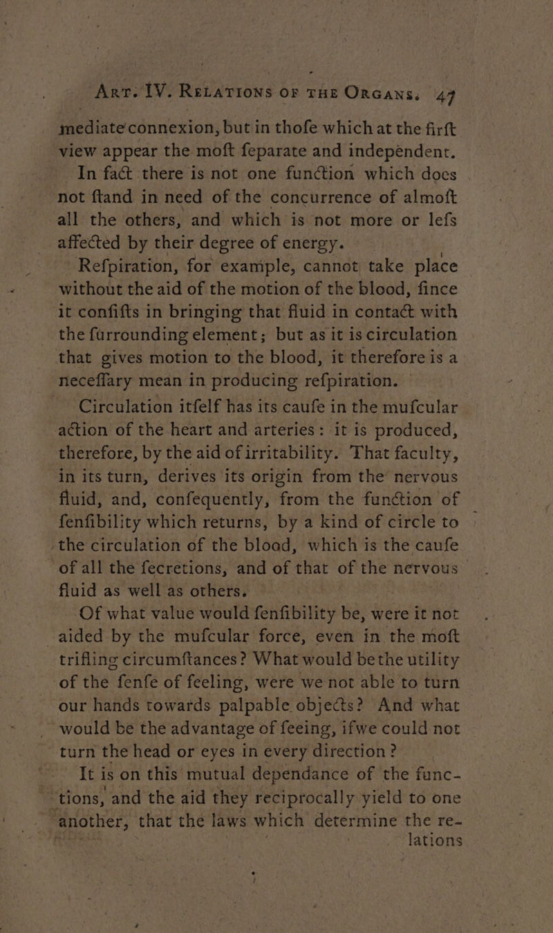 ° mediate connexion, but in thofe which at the firft view appear the moft feparate and independent. In fat there is not one function which does not ftand in need of the concurrence of almoft all the others, and which is not more or lefs affected by their degree of energy. Refpiration, for example, cannot take place without the aid of the motion of the blood, fince it confifts in bringing that fluid in contact with the furrounding element; but as it is circulation that gives motion to the blood, it therefore is a neceffary mean in producing refpiration. — - Circulation itfelf has its caufe in the mufcular action of the heart and arteries: it is produced, therefore, by the aid of irritability. That faculty, in its turn, derives its origin from the nervous fluid, and, confequently, from the function of fenfibility which returns, by a kind of circle to : the circulation of the blood, which is the caufe of all the fecretions, and of that of the nervous fluid as well as others, Of what value would fenfibility ae were it not aided by the mufcular force, even in the moft trifling circumftances? What would bethe utility of the fenfe of feeling, were we not able to turn our hands towards palpable objects? And what . would be the advantage of feeing, ifwe could not turn the head or eyes in every direction ? It i is on this mutual dependance of the func- tions, and the aid they reciprocally yield to one another, that the laws which determine the re- ft . lations