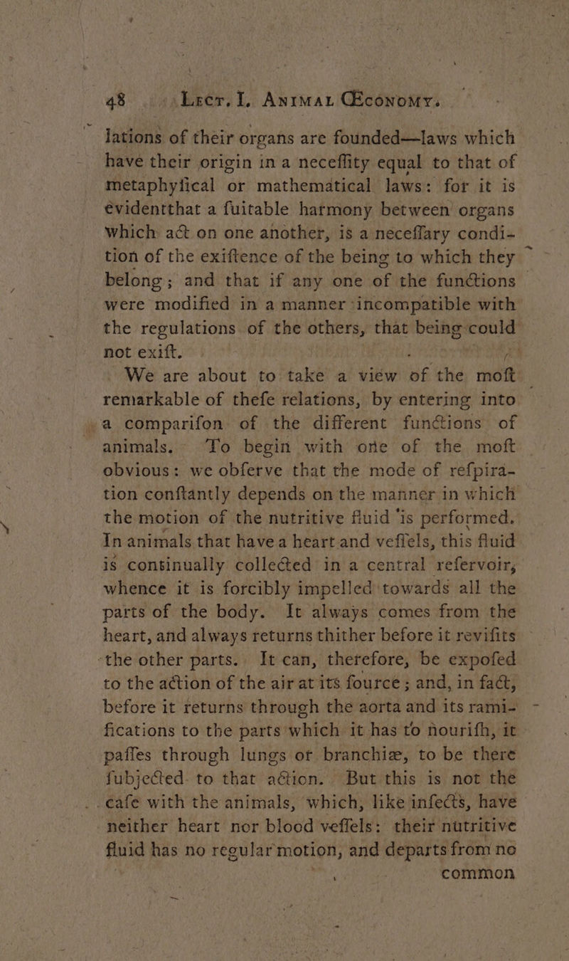 lations of their or sans are founded—laws which have their origin in a neceflity equal to that of metaphyiical or mathematical laws: for it is évidentthat a fuitable harmony between organs which act on one another, is a neceffary condi- tion of the exiftence of the being to which they belong; and that if any one af the functions — were modified in a manner ‘incompatible with the regulations of the others, that being could not exift. : | | AA We are about to take a view ns the moft _ remarkable of thefe relations, by entering into x a comparifon of the different functions of animals. To begin with one of the moft obvious: we obferve that the mode of refpira- tion conftantly depends on the manner in which the motion of the nutritive fluid ‘is performed. In animals that have a heart and vefiels, this fluid is continually collected in a central refervoir, whence it is forcibly impelled towards all the parts of the body. It always comes from the heart, and always returns thither before it revifits ‘the other parts.. It can, therefore, be expofed to the action of the air at its fource ; and, in fact, before it returns through the aorta and its rami- fications to the parts which it has to nourifh, it paffes through lungs ot branchiæ, to be there fubjected- to that aGtion. But this is not the . cafe with the animals, which, like infects, have neither heart nor blood veffels: their nutritive fluid has no regular motion, and departs from ne | common