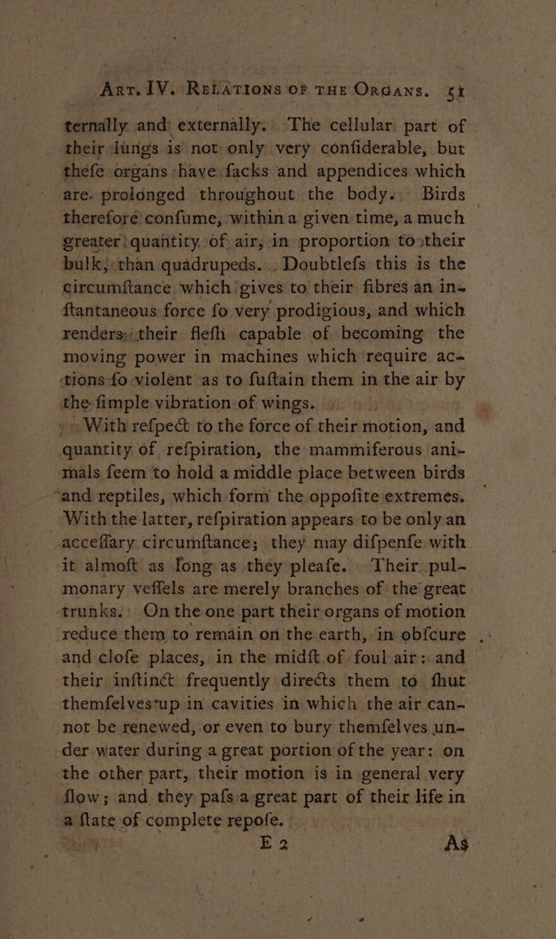 sh and: externally. ‘The cellular. part of. their Jungs is not only very confiderable, but thefe organs «have facks and appendices which are. prolonged throughout the body: Birds — thereforé confume, within a given time, a much greater! quantity. of air, in proportion tostheir bulkj:than quadrupeds. . Doubtlefs this is the circumftance which ‘gives to their fibres an in. ftantaneous force fo very prodigious, and which renders;:their flefh capable of. becoming the moving power in machines which require ac tions fo violent as to fuftain them in the air by the fimple vibration of wings. | : With refpect to the force of their motion, and quantity of refpiration, the mammiferous ani- mals feem to hold a middle place between birds “and reptiles, which form the oppofite extremes. With the latter, refpiration appears to be only an acceflary circumftance; they may difpenfe with it almoft as Tong as they pleafe. Their pul- monary veflels are merely branches of the great trunks.’ Onthe one part their organs of motion — reduce them to remain on the earth, in obfcure and clofe places, in the midft of foul air: and | their inftinct frequently directs them to fhut themfelves‘up in cavities in which the air can- not be renewed,-or even to bury themfelves un- der water during a great portion of the year: on the other part, their motion is in general very flow; and they pafsa-great part of their life in a pee of complete repofe. : | | | We E 2 As