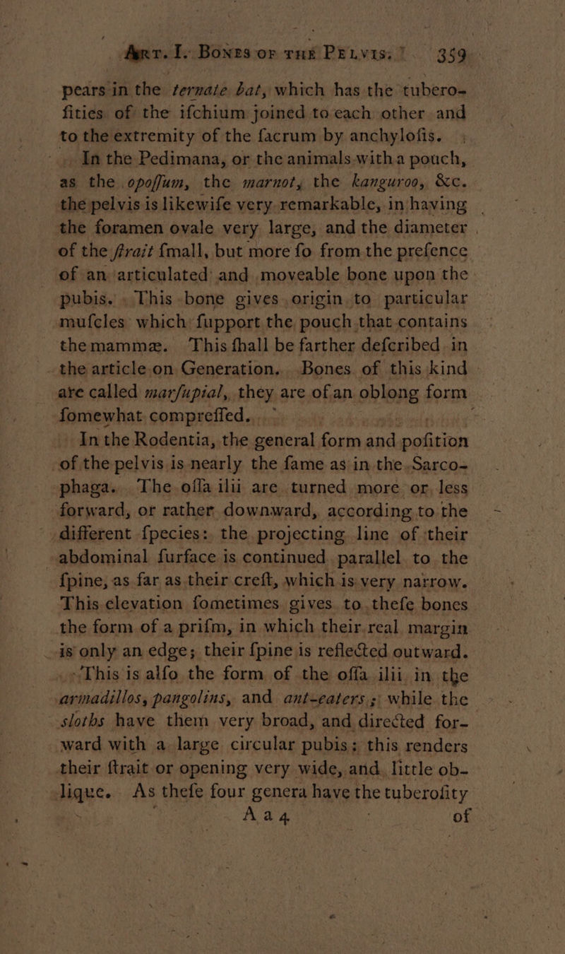 pears in the fermate bat, which has the tubero- fities of the ifchium joined to each other and to the extremity of the facrum by anchylofis. . In the Pedimana, or the animals-witha pouch, as the opoffum, the marnot, the kanguroo, &c. the pelvis is likewife very remarkable, in having _ the foramen ovale very large, and the diameter | of the frait {mall, but more fo from the prefence of an articulated and moveable bone upon the pubis. . This bone gives origin. to particular mufcles which: fupport the pouch that contains themammæ. This fhall be farther defcribed in - the article.on Generation. Bones of this kind - are called mar/fupial, they are fi an 9bIeng form fomewhat compreffed.. k In the Rodentia, the general form ‘ue on ese of the pelvis is nearly the fame as in the.Sarco- phaga. The offa ilii are turned more or, less forward, or rather downward, according to the different fpecies: the projecting line of ‘their abdominal furface is continued. parallel to the fpine, as far as their creft, which is very narrow. This elevation fometimes gives to. thefe bones the form of a prifm, in which their.real margin _is only an edge; their {pine is refleted outward. This is alfo the form of the offa ilii in the armadillos, pangolins, and antzeaters ; while the slotbs have them very broad, and directed for ward with a large circular pubis; this renders their ftrait or opening very wide, and. little ob- lique. As thefe four genera have the tuberofty 4 Aa 4 of