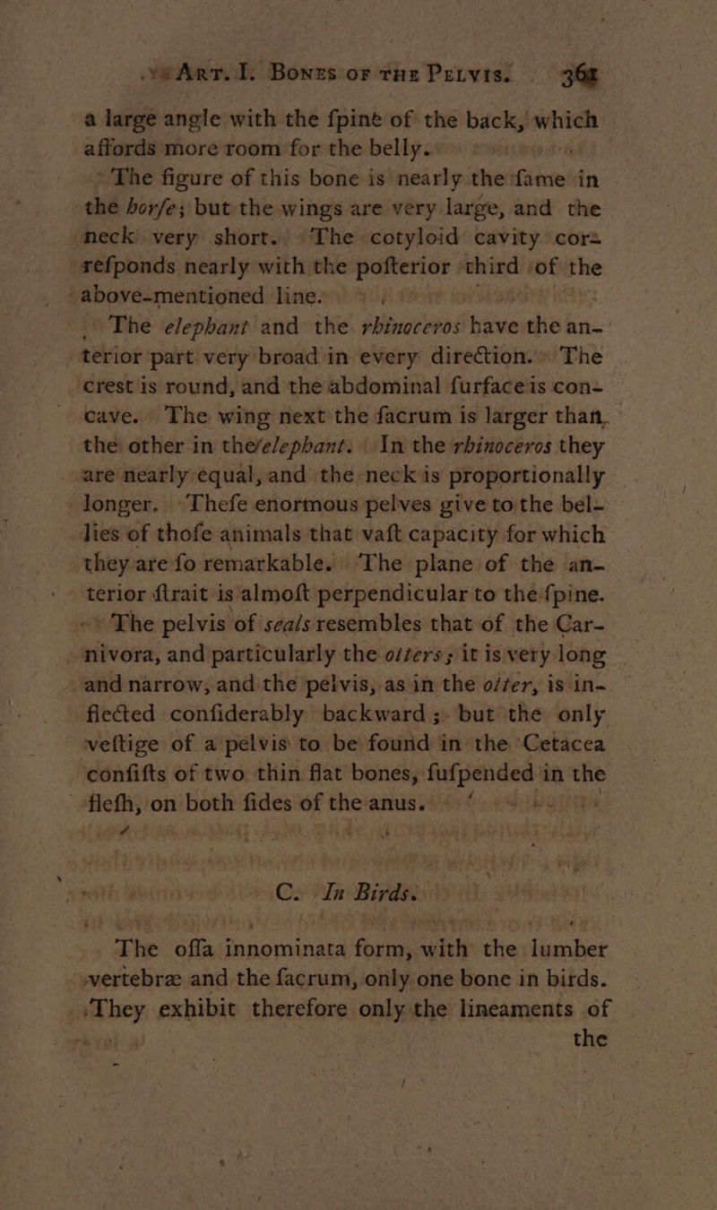 a large angle with the fpine of the oe bee | affords more room for the belly. À The figure of this bone is drimatéti in the horfe; but the wings are very large, and the neck very short. The cotyloid cavity cor= refponds nearly with the pofterior third | ‘of the above-mentioned line. m1 : The elephant and the rhinoceros bi the an- terior part very broad in every direction. » The crest is round, and the abdominal furfaceis con- cave. The wing next the facrum is larger than. the: other in the/e/ephant. In the rhinoceros they are nearly equal, and the neck is proportionally — longer. ~Thefe enormous pelves give tothe bel- lies of thofe animals that vaft capacity for which they are fo remarkable. ‘The plane of the an- terior ftrait is almoft perpendicular to the fpine. * The pelvis of seals resembles that of the Car- - nivora, and particularly the offers; it is very long and narrow, and the pelvis, as in the offer, is in- flected confiderably backward ;- but the only veftige of a pelvis to be found in the Cetacea ‘confifts of two thin flat bones, pie in the _‘flefh, on both fides of non anus. Pa C. In Birds: The offa innominata form, with the lumber wertebræ and the facrum, only one bone in birds. | ni bey exhibit therefore only the Ld of revel 3 the =