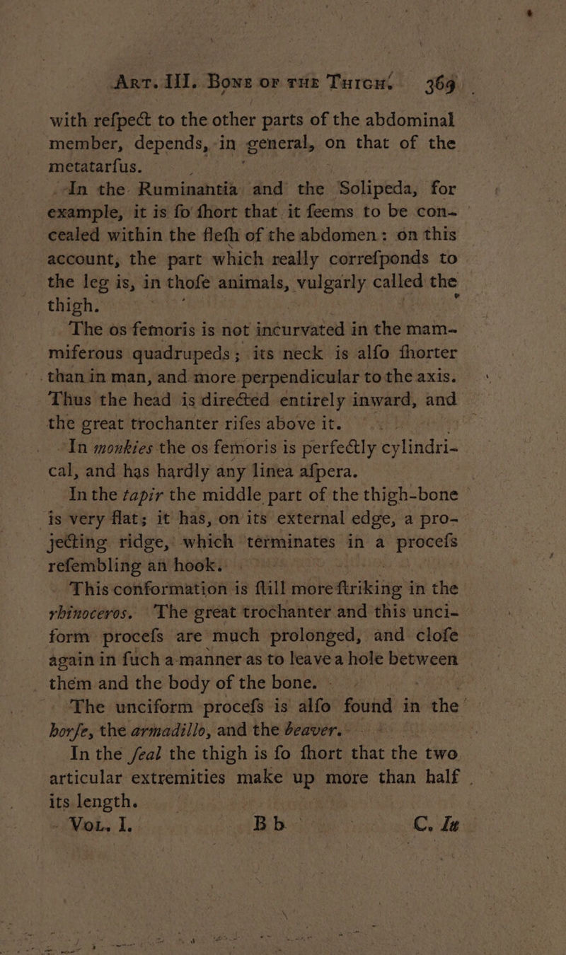 with refpect to the other parts of the abdominal member, depends, in Ea on that of the metatarfus. | In the Ruminantia and the “'Solipeda, for exainple; it is fo fhort that it feems to be con. | cealed within the flefh of the abdomen: on this account, the part which really correfponds to _ the leg is, in thofe animals, ety iawn the : _ thigh. tt The os femoris is not incurvat ted in the mam— miferous | quadrupeds; its neck is alfo fhorter than in man, and more perpendicular to the axis. Thus the head is directed entirely inward, and the great trochanter rifes above it. | at In monkies the os femoris is perfectly cylindri- cal, and has hardly any | linea afpera. In the tapir the middle part of the thigh-bone | js very flat; it has, on its external edge, a pro- jecting ridge, which terminates in a gi refembling an hook. This conformation is flill more furiking i in the rhinoceros. The great trochanter and this unci- form procefs are much prolonged, and clofe again in fuch a manner as to leave a hole between them and the body of the bone. - The unciform procefs is alfo found in ithe! borfe, the armadillo, and the deaver. of é In the /eal the thigh is fo fhort that the two, articular extremities make de more than half. Itsalength eeciy) fi - Vou, I. Bb. te CZ