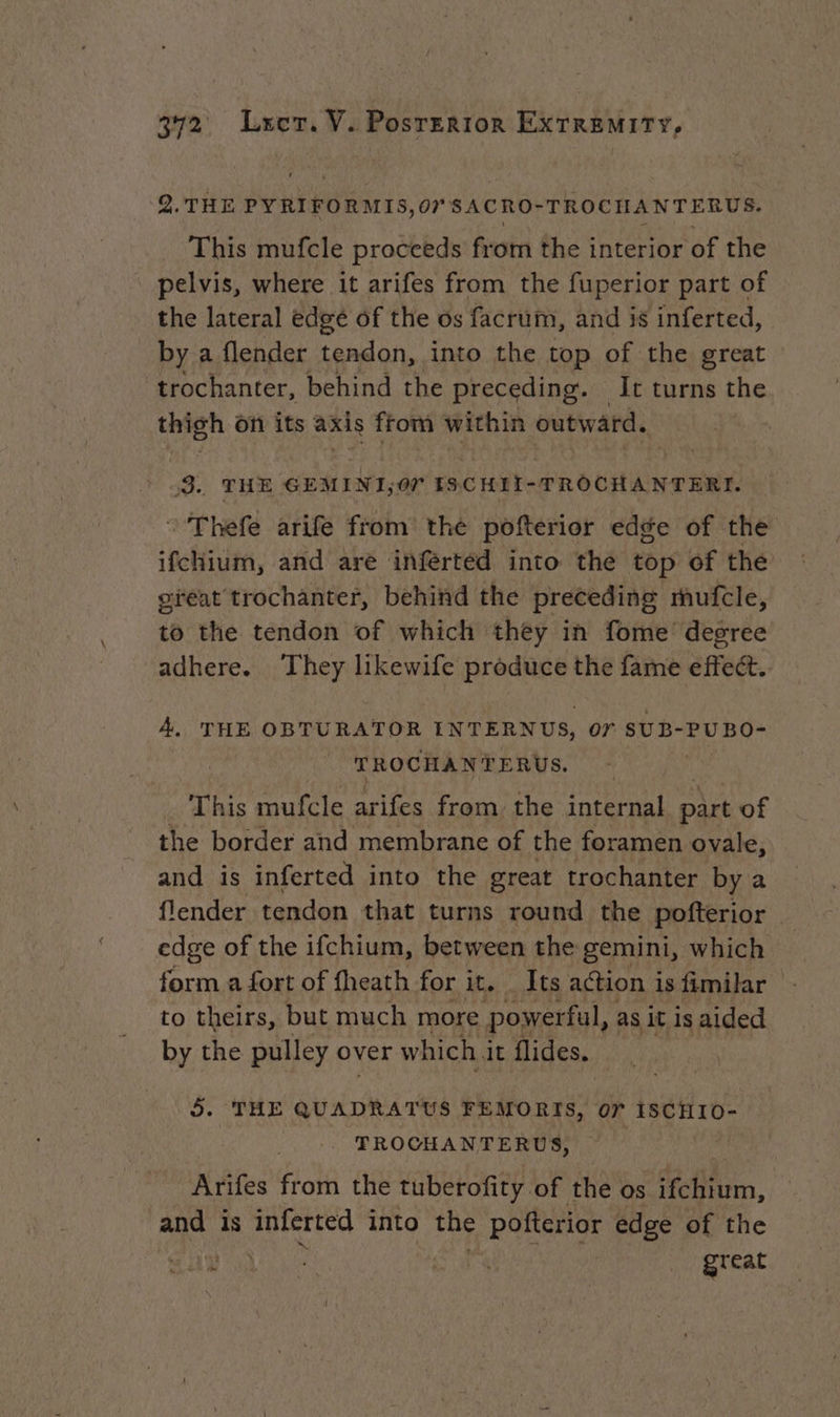 2.THE PYRIFORMIS, or SACRO- TROCHANTERUS. This mufcle proceeds from the interior of the pelvis, where it arifes from the fuperior part of the lateral edge of the os facrum, and is inferted, by a flender tendon, into the top of the great ‘trochanter, behind the preceding. — It turns the thigh on its axis from within outward. : 3. THE GEMINI;O7 IS.CHII-TROCHANTERI. : Thefe arife from the pofterior edge of the ifchium, and are inferted into the top of the gréat trochanter, behind the preceding mufcle, to the tendon of which they in fome degree adhere. Tent likewife produce the fame effect. A. THE OBTURATOR INTERNUS, or SUB-PUBO- TROCHANTERUS. This mufcle arifes from the itera part of the border and membrane of the foramen ovale, and is inferted into the great trochanter by a flender tendon that turns round the pofterior edge of the ifchium, between the gemini, which form a fort of fheath for it. Its action is fimilar to theirs, but much more power ‘ful, as it is aided by the pulley over which i it flides. 5. THE QUADRATUS FEMORIS, 07 ISCHIO- TROCHANTERUS, Arifes from the tuberofity. of the os fim, and is inferted into the Pofterior edge of the D A | great