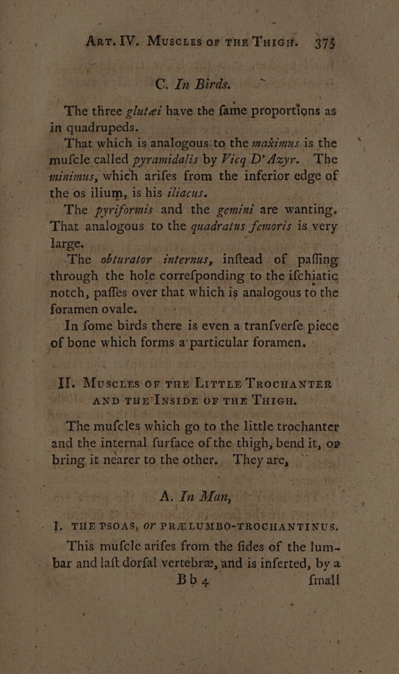 ©. Tn Birdsi 7 The three glufæi have the fame proportions as in quadrupeds. =. That which is analogous to the maximus is the mufcle called pyramidalis by Vicq D’ Azyr. The minimus, which arifes from the inferior edge of the os ilium, is his zlzacus. The pyriformis and the gemini are wanting. That analogous to the quadralus RATE is very large. ‘The obturator internus, inftead of pafling through the hole correfponding to the ifchjatic notch, paffes over that which is analogous to the foramen ovale. In fome birds there is even a tranfverfe piece of bone which forms a’particular foramen. : Il. Muscues or Tue LITTLE TROCHANTER AND THE INSIDE OF THE THIGH. The mufcles which go to the little trochanter and the internal furface of the thigh, bend it, or bring it nearer to the ot és phe anc ‘i in Man, i 1. THE PSOAS, or Sd AO AAA TI NUS. | This mufcle arifes from the fides of the lum- _- bar and laft dorfal vertebræ, and is inferted, by a Bb 4 {mall
