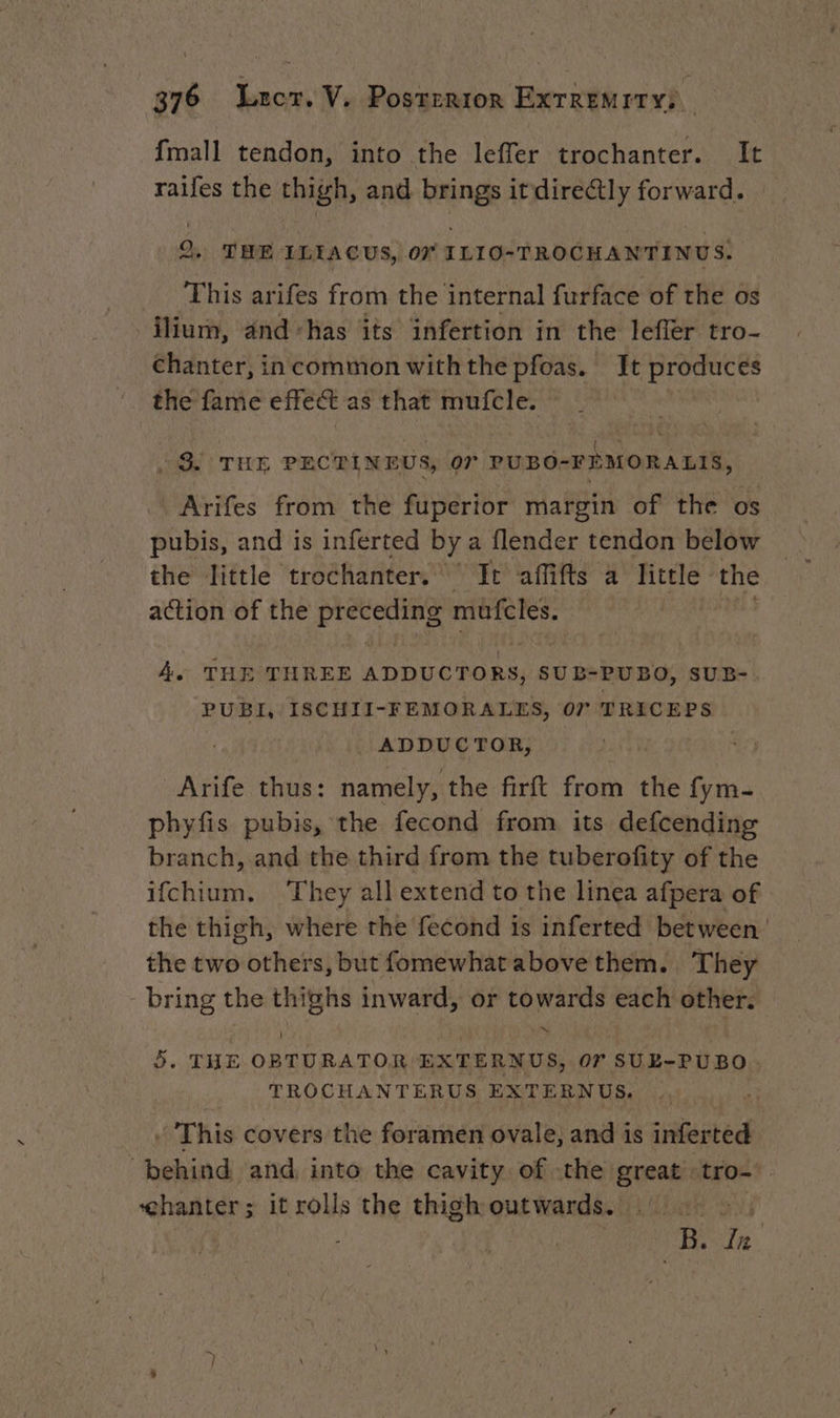 {mall tendon, into the leffer trochanter. It raifes the thigh, and brings itdirectly forward. 2, THE ILIACUS, 07 ILIO-TROCHANTINUS. _ This arifes from the internal furface of the os ilium, and ‘has its infertion in the lefler tro- chanter, incommon withthe pfoas. It produces the fame effect as that mufcle. : è | i ‘ { ~ à À . 3. THE PECTINEUS, 07 PUBO-FEMORALIS, Arifes from the fuperior margin of the os pubis, and is inferted by a flender tendon below the little trochanter. It affifts a little the action of the Seoighastial 9 müfeles. A. THE THREE ADDUCTORS, SUB-PUBO, SUB- PUBI, ISCHII-FEMORALES, 07 TRICEPS | ADDUCTOR, Arife thus: namely, the firft from the fym- phyfis pubis, the fecond from its defcending branch, and the third from the tuberofity of the ifchium. They all extend to the linea afpera of the thigh, where the fecond is inferted between the two others, but fomewhatabove them. They -bring the thighs inward, or towards each other. 5. THE OBTURATOR EXTERNUS, 07 SUE-PÜBO TROCHANTERUS EXTERNUS. ‘This covers the foramen ovale, and is inferted ‘behind and into the cavity of the great’ tro- chanter: it rolls the thigh outwards. ar | io In