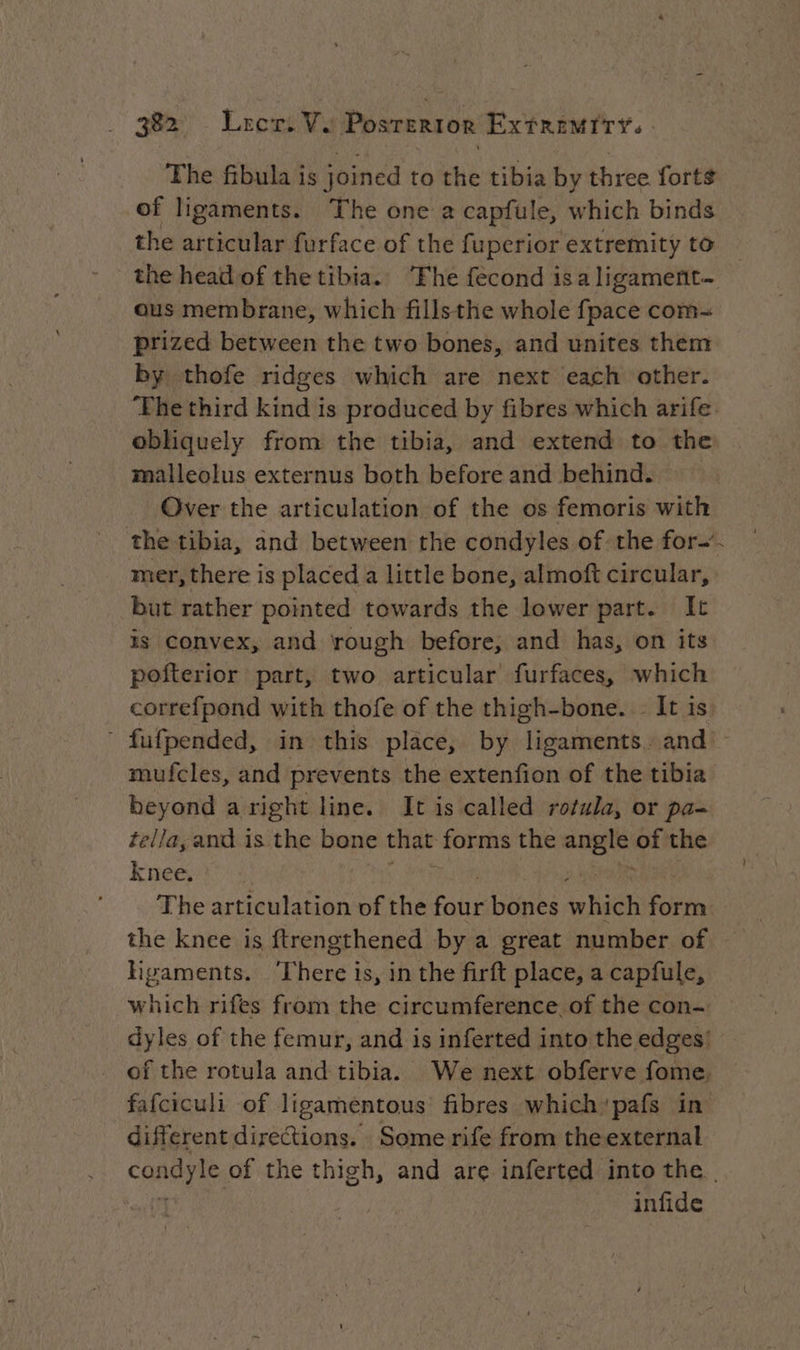 The fibula is joined to the tibia by three forts of ligaments. The one a capfule, which binds the articular furface of the fuperior extremity to the head of the tibia. ‘Fhe fecond isa ligament. ous membrane, which fillsthe whole fpace com- prized between the two bones, and unites them by thofe ridges which are next each other. ‘The third kind is produced by fibres which arife obliquely from the tibia, and extend to the malleolus externus both before and behind. Over the articulation of the os femoris with the tibia, and between the condyles of the for-’. mer, there is placed a little bone, almoft circular, but rather pointed towards the lower part. It is convex, and rough before, and has, on its pofterior part, two articular’ furfaces, which correfpond with thofe of the thigh-bone. It is ‘ fufpended, in this place, by ligaments. and’ mufcles, and prevents the extenfion of the tibia beyond a right line. It is called rotula, or pa- tella, and is the bone that forms the cnet of the knee. The articulation of the Rue bones tr bic en the knee is ftrengthened by a great number of ligaments. There is, in the firft place, a capfule, which rifes from the circumference. of the con~ dyles of the femur, and is inferted into the edges’ of the rotula and tibia. We next obferve fome. fafciculi of ligamentous’ fibres which’pafs in different directions. Some rife from the external condyle, of the thigh, and are inferted into the. | infide