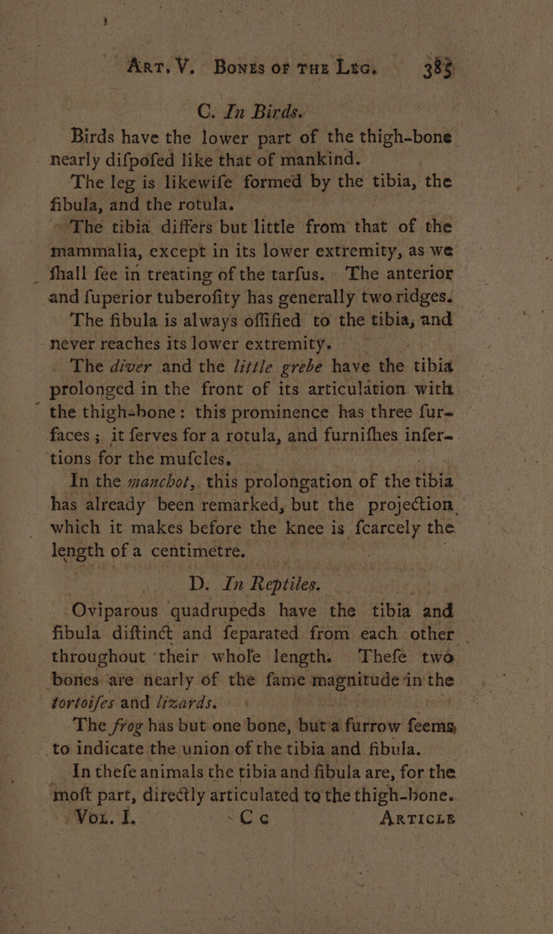 Arr. Ÿ. Bonts or rue Lio, 38% C. In Birds. | Birds have the lower part of the el ind nearly difpofed like that of mankind. The leg is likewife formed Py the tibia the ~ fibula, and the rotula. The tibia differs but little from that of the mammalia, except in its lower extremity, as we fhall fée in treating of the tarfus. The anterior and fuperior tuberofity has generally two ridges. The fibula is always offified to the tibia, nnd never reaches its lower extremity. The diver and the little grebe have the. tibia prolonged in the front of its articulation with ' the thigh-bone: this prominence has three fur- faces ; it ferves for a rotula, and furnifhes infer ‘tions for the mufcles, In the manchot, this prolongation of the Note has already been remarked, but the projection which it makes before the knee is fcarcely the length ofa centimetre. D. In Reptiles. Oviparous quadrupeds have the tibia and | fibula diftinct and feparated from each other _ throughout their whole length. Thefe two bones are nearly of the fame magnitude in the tortoifes and lizards. The frog has but one bone, but a furrow seth to indicate the union of the tibia and fibula. _ Inthefe animals the tibia and fibula are, for the moft part, directly articulated to the thigh-hone.. Von. I. Ce ARTICLE