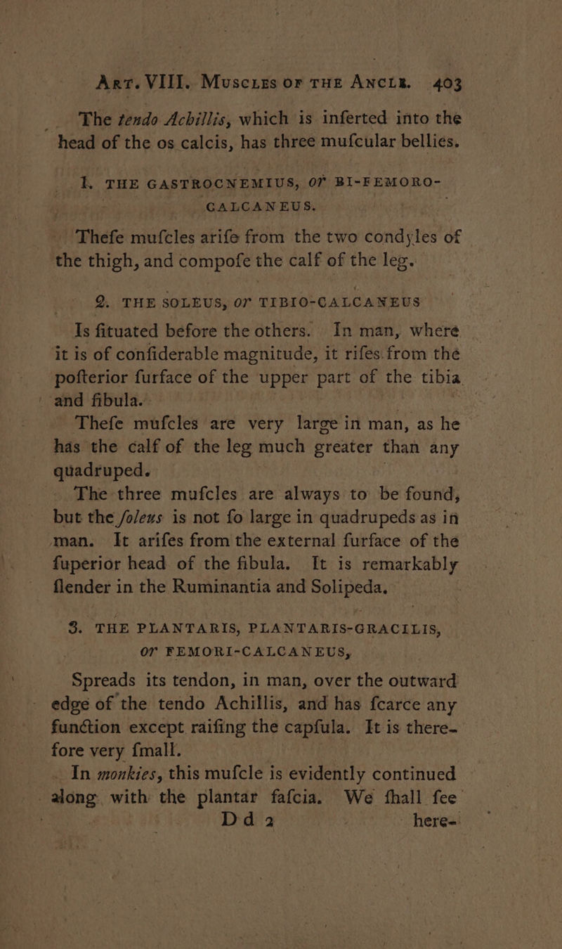 The tendo Achillis, which is inferted into the ok, THE GASTROCNEMIUS, OT BI-FEMORO- GALCAN EUS, x Thefe mufcles arife from the two condyles of the thigh, and compofe the calf of the leg. Q. THE SOLEUS, 07 TIBIO-CALCANEUS Is fituated before the others. In man, where it is of confiderable magnitude, it rifes.from the pofterior furface of the upper part of the tibia Thefe mufcles are very large in man, as he has the calf of the leg mouren greater than any quadruped. The three mufcles are always to be found, but the /o/eus is not fo large in quadrupeds as in man. It arifes from the external furface of the fuperior head of the fibula. It is remarkably flender 1 in the Ruminantia and some 3. THE PLANTARIS, PLANTARIS-GRACILIS, | or FEMORI-CALCAN EUS, Spreads its tendon, in man, over the oueward function except raifing the capfula. It is there- fore very {mall. In monkies, this mufcle is evidently continued Dd 2 here