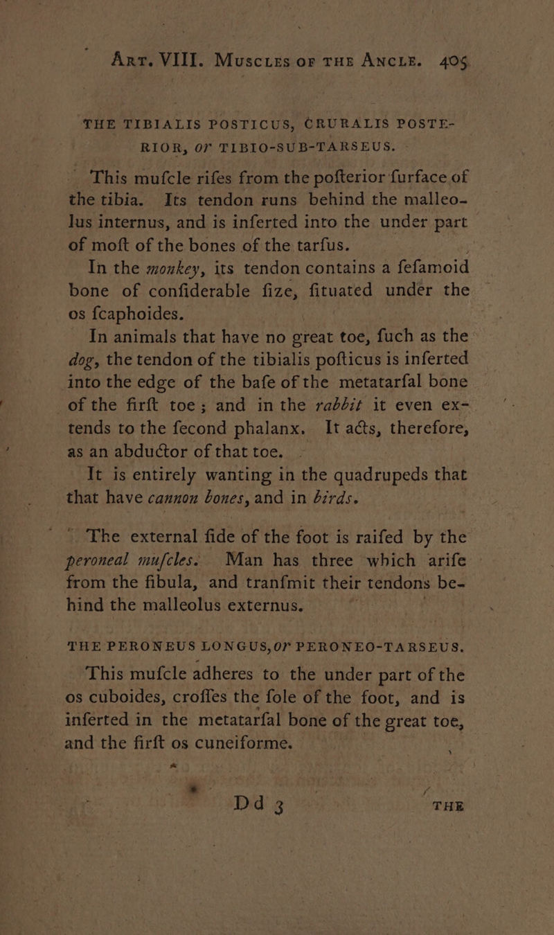THE TIBIALIS POSTICUS, CRURALIS POSTE- RIOR, OF TIBIO-SUB-TARSEUS. - This mufcle rifes from the pofterior furface of the tibia. Its tendon runs behind the malleo- lus internus, and is inferted into the under part of moft of the bones of the tarfus. In the monkey, its tendon contains a fefamoid bone of confiderable fize, fituated under the os fcaphoides. In animals that have no great toe, fuch as the dog, the tendon of the tibialis pofticus is inferted into the edge of the bafe of the metatarfal bone of the firft toe; and inthe rabbit it even ex- tends to the fecond phalanx. It acts, therefore, as an abductor of that toe. — | It is entirely wanting in the quadrupeds that that have cannon bones, and in birds. : The external fide of the foot is raifed by the peroneal mufcles: Man has three which arife from the fibula, and tranfmit their tendons be- hind the malleolus externus. | THE PERONEUS LONGUS,Or PERON EO- TARSEUS. This mufcle adheres to the under part ofthe os cuboides, croffes the fole of the foot, and is inferted in the metatarfal bone of the great toe, and the firft os cuneiforme. * Did! g 45: THR
