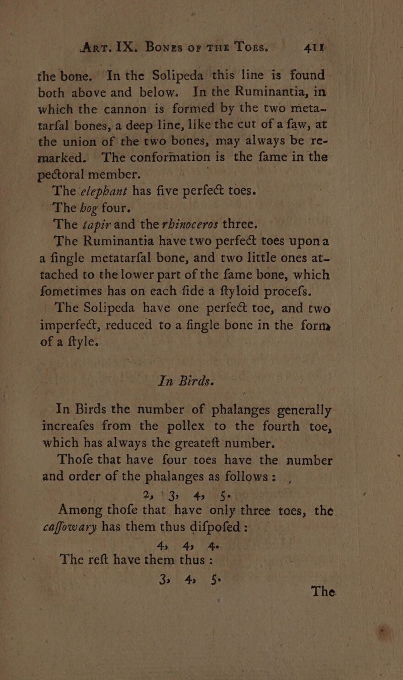 the bone. Inthe Solipeda this line is found. both above and below. In the Ruminantia, in which the cannon is formed by the two meta- tarfal bones, a deep line, like the cut of a faw, at the union of the two bones, may always be re- marked. The conformation is the fame in the pectoral member. aS The elephant has five perfect toes. The dog four. The ¢apir and the rhinoceros three. The Ruminantia have two perfect toes upon a a fingle metatarfal bone, and two little ones at- tached to the lower part of the fame bone, which _ fometimes has on each fide a ftyloid procefs. The Solipeda have one perfect toe, and two imperfect, reduced to a fingle dant in the forra of a ftyle. | In Birds. In Birds the number of phalanges generally _ increafes from the pollex to the fourth toe, which has always the greateft number. Thofe that have four toes have the number and order of the RARES as follows : 92 451051 Among thofe Ho have only three toes, ioe _caffowary has them thus difpofed : 4, 4, 4: ihe rett have them thus : 32 4s 5. 3 | The