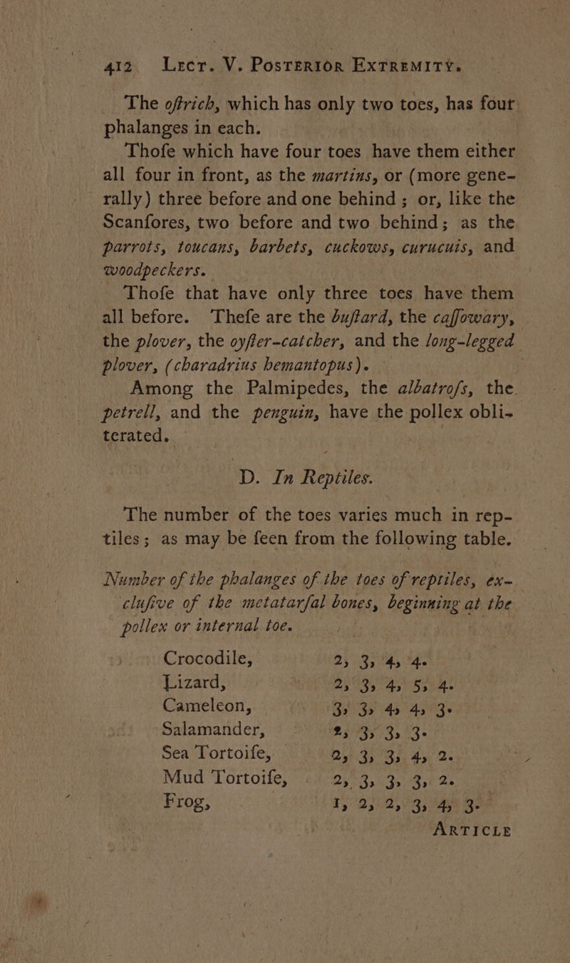 The oftrich, which has only two toes, has four phalanges in each. Thofe which have four toes have them either all four in front, as the martins, or (more gene- rally) three before and one behind ; or, like the Scanfores, two before and two behind; as the parrots, toucans, barbets, cuckows, curucuis, and woodpeckers. = Thofe that have only three toes have them all before. Thefe are the du/tard, the cafowary, the plover, the oyffer-catcher, and the long-legged plover, (charadrius hemantopus). Among the Palmipedes, the a/batrofs, the. petrell, and the penguin, have the shot obli- terated. | D. In Robes The number of the toes varies much in rep- tiles; as may be feen from the following table. Number of the phalanges of the toes of reptiles, ex- clufive of the metatarfal bones, ESHER at the pollex or internal toe. | Crocodile, DS ANS M Lizard, | DS AA ERA Cameleon, pm ak De PP i Salamander, À Ex YU VUE Les Sea Tortoife, DR GLACE Mud ‘Tortoife, +4/25%3,19 4,12 Frog, DR DOC PO MAT hou