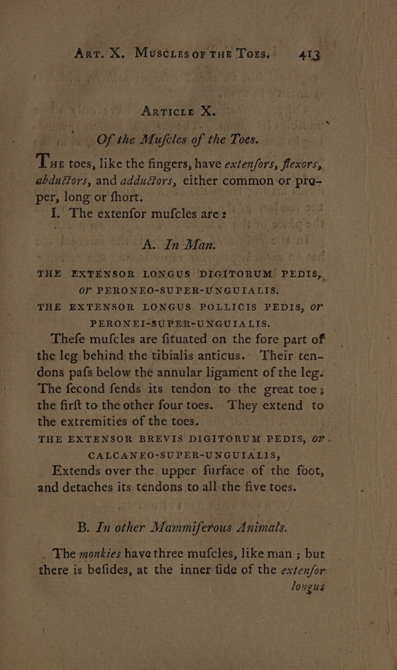 C5 ARTICLE X. Of the Mufèles of the Toes. Tue toes, like the fingers, have exten/ors, flexors, abdudors, and adduGors, either common or pro- per, long or fhort. I. The extenfor mufcles ares: © A. In Man. THE EXTENSOR LONGUS DIGITORUM PEDIS, or PERONEO-SUPER-UNGUIALIS. ‘THE EXTENSOR LONGUS, POLLICIS PEDIS, or PERONEI-SUPER-UNGUIALIS. | Thefe mufcles are fituated on the fore part of _ the leg behind the tibialis anticus. Their ten- dons pafs below the annular ligament of the leg. The fecond fends its tendon to the great toe; the firft to the other four toes. They extend to the extremities of the toes. | | THE EXTENSOR BREVIS DIGITORUM PEDIS, 07. CALCANEO-SUPER-UNGUIALIS, Extends over the upper furface of the foot, and detaches its tendons to all the five toes. B. In other Mammiferous Animals. . The monkies have three mufcles, like man ; but there is befides, at the inner fide of the exten/for- longus
