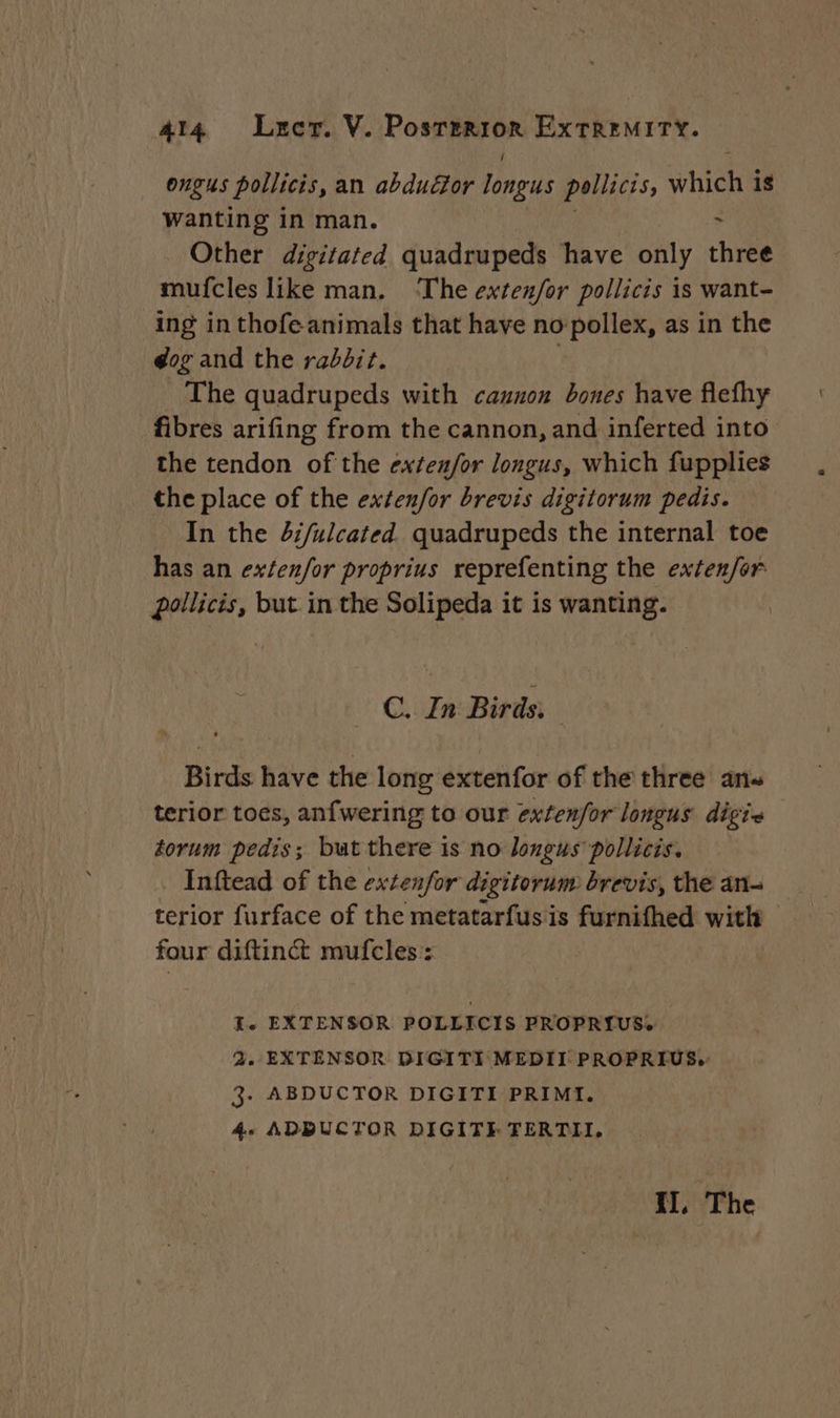 Ongus pollicis, an abduézor longus pollicis, which is Wanting in man. Other digitated quadrupeds have only chive mufcles like man. ‘The exten/for pollicis is want- ing in thofe animals that have no pollex, as in the dog and the rabbit. | The quadrupeds with cannon bones have flefhy fibres arifing from the cannon, and inferted into the tendon of the exfenfor longus, which fupplies the place of the exten/or brevis digitorum pedis. In the 4i/ulcated. quadrupeds the internal toe has an ex/en/or proprius reprefenting the exten/or pollicis, but in the Solipeda it is wanting. C. In Birds, Birds have the long extenfor of the three ans terior toes, anfwering to our extenfor longus digis — torum pedis; but there is no longus pollicis. Inftead of the extenfor digitorum brevis, the an- terior furface of the metatarfusis furnifhed with four diftinét mufcles : I. EXTENSOR POLLICIS PROPRIUS. 2. EXTENSOR DIGITI MEDII PROPRIUS. 3. ABDUCTOR DIGITI PRIMI. 4. ADBUCTOR DIGITE TERTII. II, The