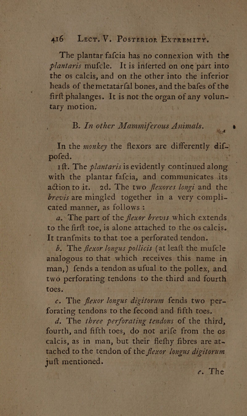 The plantar fafcia has no connexion with the plantaris mufcle. It is inferted on one part into the os calcis, and on the other into the inferior heads of the metatar{al bones, and the bafes of the firft phalanges. It is not the began of any volun- | tary motion. | B. Zn other Mammiferous Animals. In the monkey the flexors are differently dif pofed. 4 1ft. The plantaris is evidently continued along with the plantar fafcia, and communicates .its actionto it. 2d. The two flexores longé and the — brevis are mingled together in a very compli- cated manner, as follows : a. The part of the flexor brevis which extends to the firft toe, is alone attached to the os calcis. It tranfmits to that toe a perforated tendon. b. The flexor longus pollicis (at leaft the mufcle analogous to that which receives this name in man,) fends a tendon as ufual to the pollex, and two perforating ares to the third and fourth. toes. c. The flexor longus ge fends two per- forating tendons to the fecond and fifth toes. d. The three perforating tendons of the third, fourth, and fifth toes, do not arife from the os calcis, as in man, but their flefhy fibres are at- tached to the tendon of the venons longus ‘i ill jui mentioned. | , e. The