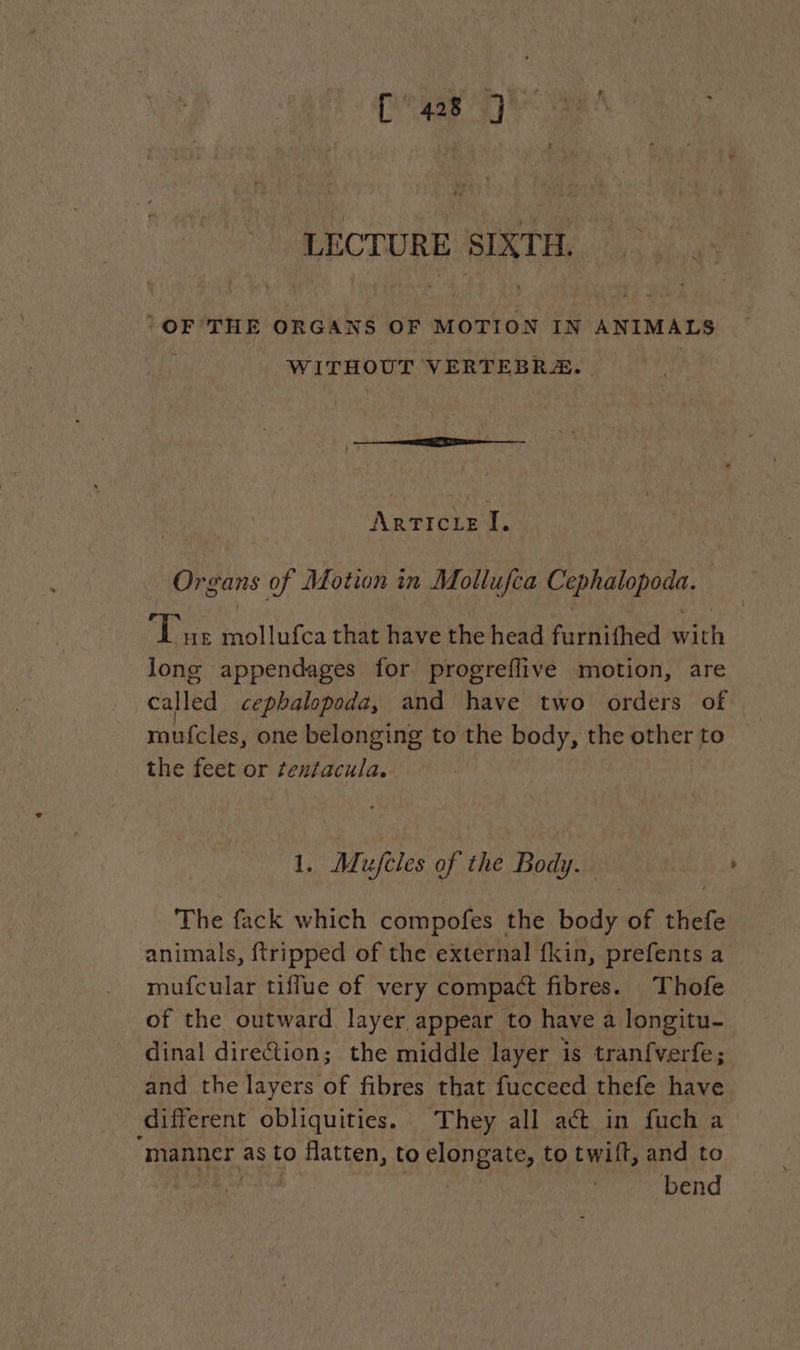 LECTURE SIXTH. “OF THE ORGANS OF MOTION IN ANIMALS WITHOUT VERTEBRÆ. Arricie I. Organs of Motion in Mollufca Cr RAA Done Lu MATE that have the head furnifhed in long appendages for progreflive motion, are called cephalopoda, and have two orders of mufcles, one belonging to the body, the other to the feet or tentacula. 1. Mujeles of the Body. The fack which compofes the body of thefe animals, {tripped of the external fkin, prefents a mufcular tiffue of very compact fibres. Thofe of the outward layer appear to have a longitu- dinal direction; the middle layer is tranfverfe; and the layers of fibres that fucceed thefe have different obliquities. They all aét in fuch a ‘manner as to flatten, to elongates to twift, and to bend