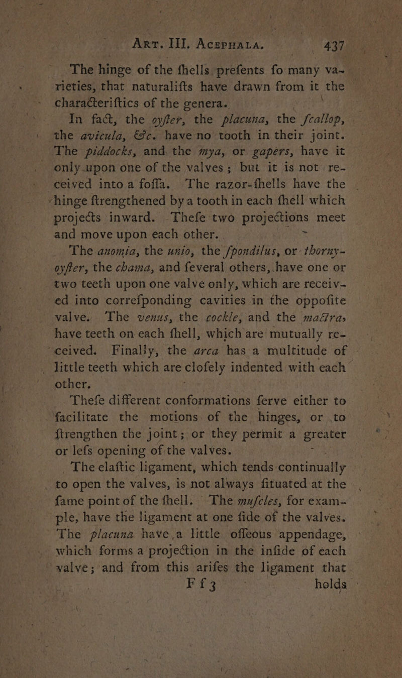 The tinge of the fhells Dréfents many va~ | _ ricties, that naturalifts have drawn from it the - characteriftics of the genera. the avicula, &amp;c. have no tooth in their joint. The piddocks, and the mya, or gapers, have it only upon one of the valves; but it is not re- ceived into a foffa. The razor-fhells have the “hinge ftrengthened bya tooth in each fhell which projects inward. Thefe two projections meet and move upon each other. | oe The anomia, the unio, the /pondilus, or-thorny- oyfter, the chama, and feveral others, have one or two teeth upon one valve only, which are receiv- ed into correfponding cavities in the oppofite valve. The venus, the cockle, and the mara» have teeth on each fhell, which are mutually re- ‘ceived. Finally, the arca has a multitude of | little teeth which are te haha indented with each” other. _Thefe different conformations ferve either to facilitate the motions of the hinges, or to ftrengthen the joint; or they permit a greater or lefs opening of the valves. j . The elaftic ligament, which tends coutimiatly | to open the valves, is not always fituated at the fame point of the fhell. The mu/cles, for exam- ple, have the ligament at one fide of the valves. The placuna havea little offeous appendage, which forms a projection in the infide of each valve; and from this arifes the ligament that. LR: Ga Win Maiee ane holds”