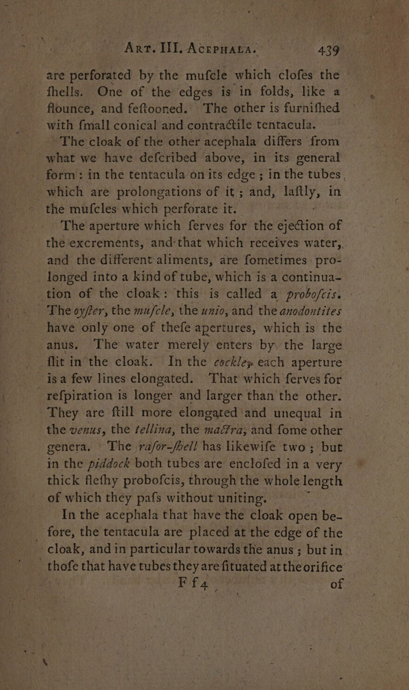 are perforated by the mufcle which clofes the fhells. One of the edges is in folds, like a flounce, and feftooned. ‘The other is furnifhed with {mall conical and contractile tentacula. - The cloak of the other acephala differs from what we have defcribed above, in its general form: in the tentacula on its edge ; in the tubes | which are prolongations of it ; and, laftly, in the mufcles which perforate it. ate The aperture which ferves for the ejection of the excrements, and-that which receives water, and the different aliments, are fometimes pro- longed into a kind of tube, which is a continua- tion of the cloak: this is called a prodofcis. The oy/fer, the mu/fcle, the unio, and the anodontites have only one of thefe apertures, which is the anus. The water merely enters by, the large flit in the cloak. In the cockle» each aperture _isa few lines elongated. That which ferves for refpiration is longer and larger than the other. They are ftill more elongated and unequal in. the venus, the fellina, the maéra, and fome other genera. The ra/or—/bell has likewife two ; but in the piddock both tubes are enclofed in a very thick flefhy probofcis, through the whole length of which they pafs without uniting. In the acephala that have the cloak open be- _ fore, the tentacula are placed at the edge of the cloak, and in particular towards the anus ; but in _thofe that have tubes they are fituated at the orifice FU RENE à fa, 7 of