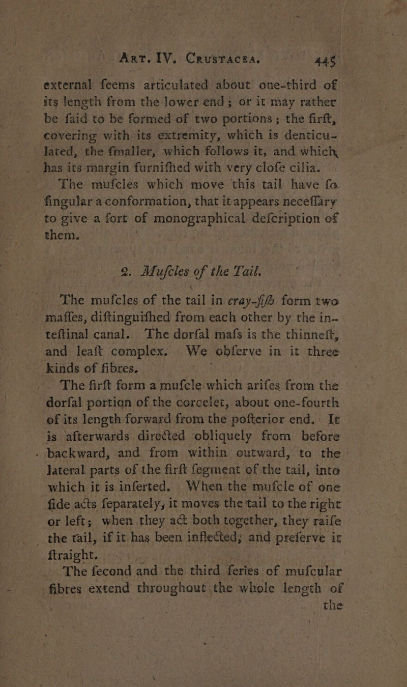 external feems articulated about one-third of its length from the lower end ; or it may rather be faid to be formed of two portions ; the firft, covering with its extremity, which is denticu- has its margin furnifhed with very clofe cilia. The mufcles which move this tail have fa. fingular a conformation, that itappears neceflary to give a fort of monographical vay ogee of shen. 2: Mafetes of the Tail, The mufcles of the wil in cray-fif for two mañles, diftinguifhed from each other by the in. teftinal canal. The dorfal mafs is the thinneft, and leaft complex, We obferve in it lines kinds of fibres. The firft form a mufcle which arifes from the dorfal portion of the corcelet, about one-fourth of its length forward from the pofterior end. It is afterwards directed obliquely from before - backward, and from within eutward, ta the. lateral parts of the firft fegment of the tail, into which it is inferted. When the mufcle of one fide acts feparately, it moves the tail to the right or left; when they act both together, they raife _ the tail, if it has been inflected, and preferve it ftraieht. | The fecond and the third feries of mufcular fibres extend throughaut the whole length of AE 95