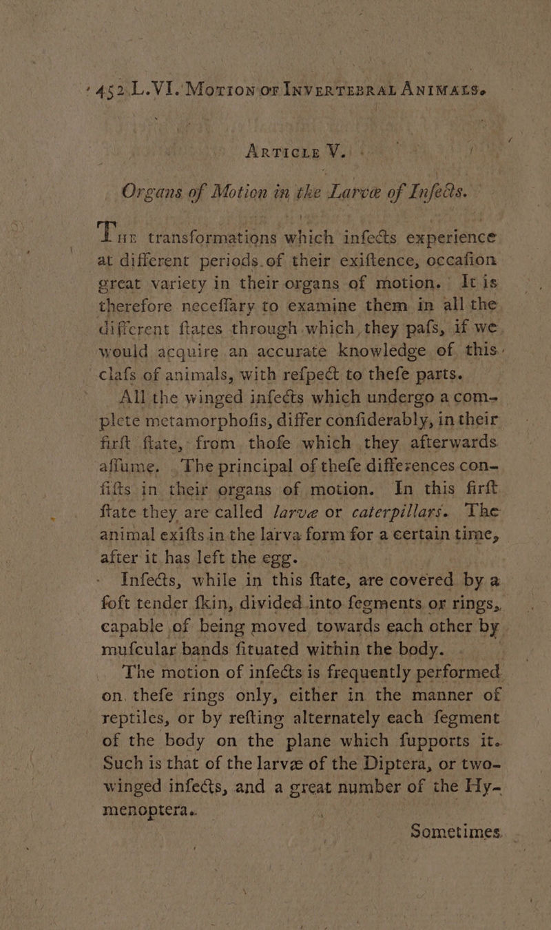 Articng Wii ! Organs of Motion in the Larve of Enfeits. (Pee transformations which infects experience at different periods.of their exiftence, occafion great variety in their organs of motion. It is therefore neceflary to examine them in all the different ftates through which they pafs, if we, would acquire an accurate knowledge of, this. -clafs of animals, with refpect to thefe parts. ~All the winged infects which undergo a com plete metamorphofis, differ confiderably, in their firft ftate, from thofe which they afterwards affume. The principal of thefe diffezences con- fifts in their organs of motion. In this firft ftate they are called larve or caterpillars. The animal exifts in the larva form for a eertain time, after it has left the egg. Infeds, while in this ftate, are covered by a foft tender fkin, divided into fegments or rings,, capable. of being 3 moved Shy a each other by. mufcular bands fituated within the body. | The motion of infects is frequently performed on. thefe rings only, either in the manner of reptiles, or by refting alternately each fegment of the body on the plane which fupports it. Such is that of the larvæ of the Diptera, or two- winged infe@s, and a great number of the Hy- menoptera.. Sometimes.