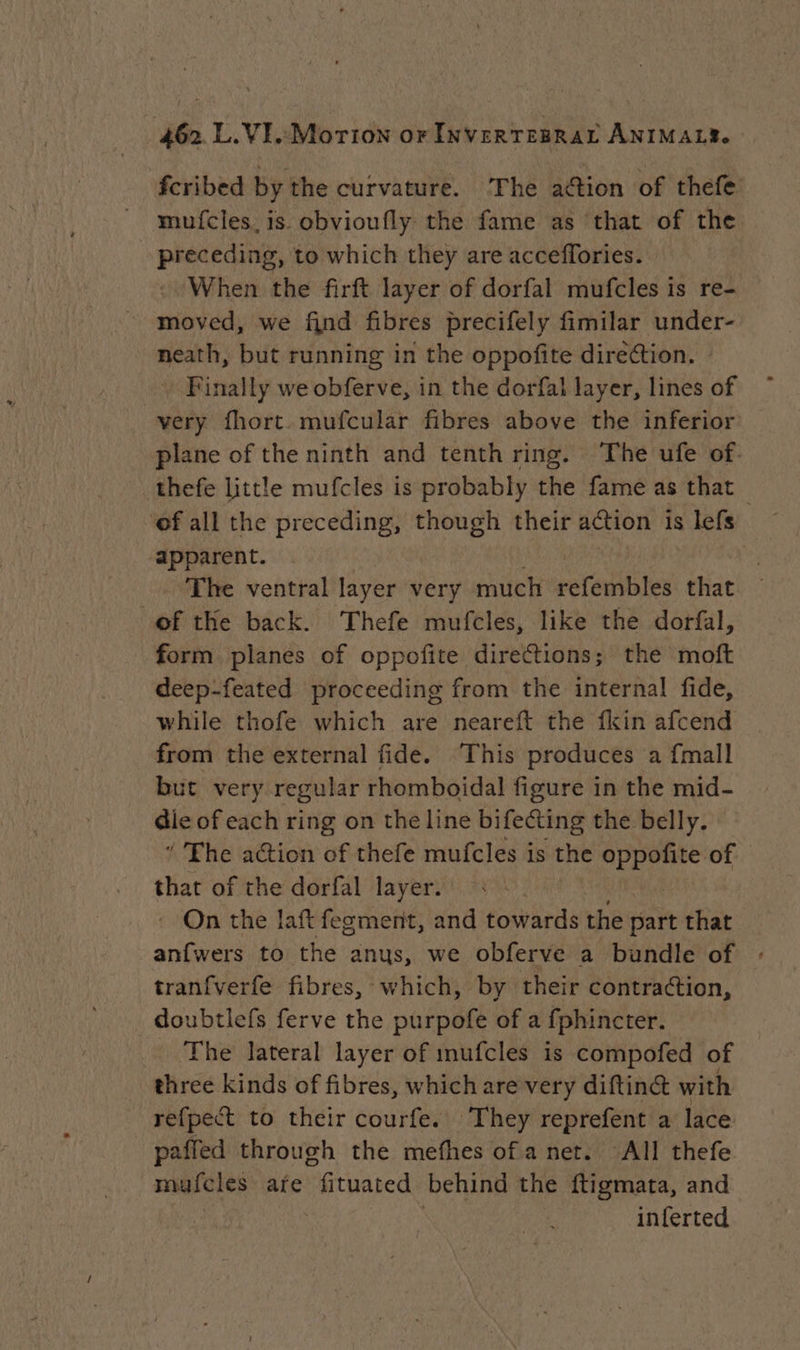 fcribed by the curvature. The action of thefe mufcles. is. obvioufly the fame as that of the preceding, to which they are acceffories. : When the firft layer of dorfal mufcles is re- moved, we find fibres precifely fimilar under- neath, but running in the oppofite dire¢tion. Finally we obferve, in the dorfal layer, lines of very fhort. mufcular fibres above the inferior plane of the ninth and tenth ring. The ufe of. thefe little mufcles is probably the fame as that — ‘ef all the preceding, though their action is s lefs apparent. | The ventral layer very much refembles that of the back. Thefe mufcles, like the dorfal, form planes of oppofite directions; the moft deep-feated proceeding from the internal fide, while thofe which are neareft the {kin afcend from the external fide. This produces a {mall but very regular rhomboidal figure in the mid- die of each ring on the line bifecting the belly. ’ The action of thefe mufcles is the oe of that of the dorfal layer. : On the laft fegment, and towards the Galt that anfwers to the anys, we obferve a bundle of : tranfverfe fibres, which, by their contraction, doubtlefs ferve the purpofe of a fphincter. The lateral layer of mufcles is compofed of three kinds of fibres, which are very diftin@ with refpect to their courfe. They reprefent a lace paffed through the mefhes of a net. All thefe mufcles are fituated behind the ftigmata, and 3 inferted