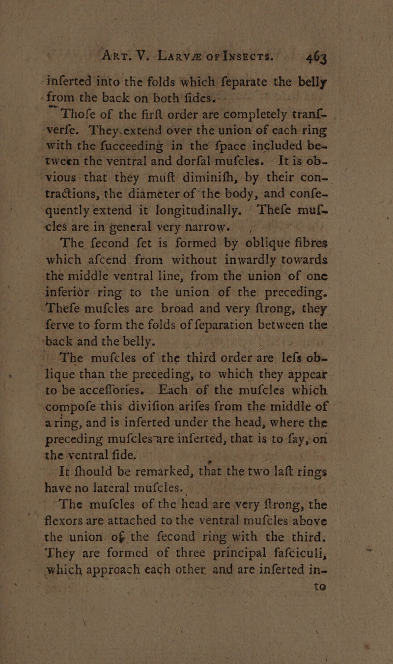 inferted into the folds which erate the belly ‘from the back on both fides.- ~ Thofe of the firft order are off, tran , ‘verfe. They.extend over the union of each ring with the fucceeding in the fpace included be- tween the ventral and dorfal mufcles. It is ob. ‘vious that they muft diminifh, by their con- tractions, the diameter of the body, and confe- quently extend it longitudinally. Thefe muf. cles are in general very Marrow. , The fecond fet is formed by oblique Abtes which afcend from without inwardly towards the middle ventral line, from the union of one inferior ring to the union of the preceding. ‘Thefe mufcles are broad and very ftrong, they ferve to form the folds of feparation between the back and the belly. The mufcles of the third Modes Fetal | lique than the preceding, to which they appear to be acceflories. Each of the mufcles which compofe this divifion arifes from the middle of — a ring, and is inferted under the head, where the preceding mufcles-are inferted, that is to med on the ventral fide. It fhould be remarked, that the two lat tinge have no lateral mufcles. The mufcles of the head are very ‘eche: he! the union of the fecond ring with the third. They are formed of three principal fafciculi, | which approach each other and are inferted in- ; ; | | ta