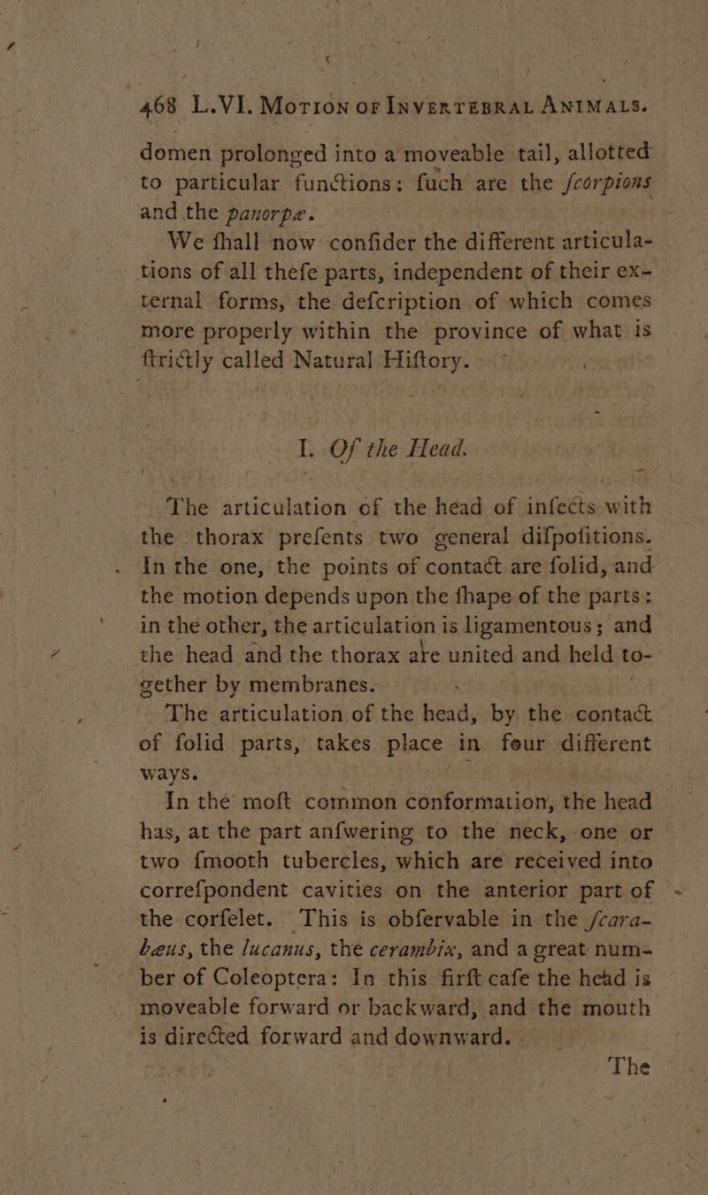 Le 468 L.VI. Morion or INVERTEBRAL ANIMALS. domen prolonged into a moveable tail, allotted to particular functions: fuch are the feorpions and the panorpe. | We fhall now confider the different articula- tions of all thefe parts, independent of their ex- ternal forms, the defcription of which comes more properly within the province of what is firictly called Natural Hiftory. I. Of the Head. The articulation of the head of: bite w pith the thorax prefents two general difpofitions. In the one, the points of contact are folid, and the motion depends upon the fhape of the parts: in the other, the articulation is ligamentous; and the head and the thorax are united and role to- gether by membranes. | The clio of the head, by the contact of folid parts, takes place in feur different “ways. fs! In the moft common conformation, the head has, at the part anfwering to the neck, one or two fmooth tubercles, which are received into correfpondent cavities on the anterior part of - the corfelet. This is obfervable in the /cara- beus, the lucanus, the cerambix, and a great num- ber of Coleoptera: In this firft cafe the head is moveable forward or backward, and the mouth is directed forward and downward. The