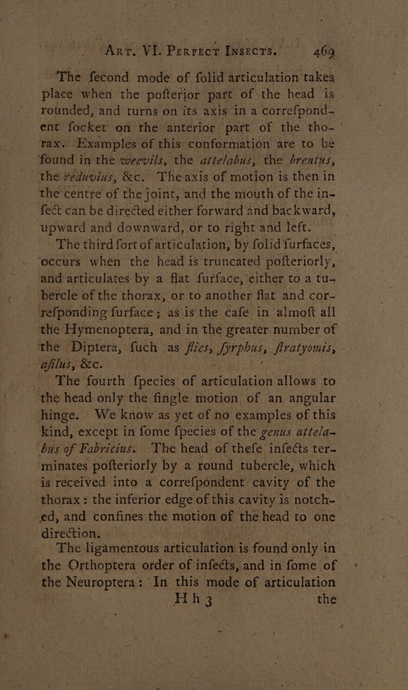 The fecond mode of folid articulation takes place when the pofterior part of the head is rounded, and turns on its axis in a correfpond- ent focket on the anterior part of the tho- rax. Examples of this conformation are to be found in the weevils, the atte/abus, the brentus, the reduvius, &amp;c. Theaxis of motion is then in the centre of the joint, and the mouth of the in- fect can be directed either forward and backward, upward and downward, or to right and left. The third fort of articulation, by folid furfaces, ‘occurs when the head is truncated pofteriorly, and articulates by a flat furface, either to a tu- bercle of the thorax, or to another flat and cor- refponding furface; as isthe café in almoft all the Hymenoptera, and in the greater number of the Diptera, fuch as Hess PIPE: Jiratyomis, - afilus, &amp;c. The fourth fpecies of Rue allows to the head only the fingle motion of an angular hinge. We know as yet of no examples of this kind, except in fome fpecies of the gexus attela- bus of Fabricius. The head of thefe infects ter- minates pofteriorly by a round tubercle, which is received into a correfpondent: cavity of the thorax : the inferior edge of this cavity is notch- ed, and confines the motion of the head to one direction. The ligamentous tic ten is famine only in the Orthoptera order of infects, and in fome of the Neuroptera: In this mode of articulation Fi hee PS à