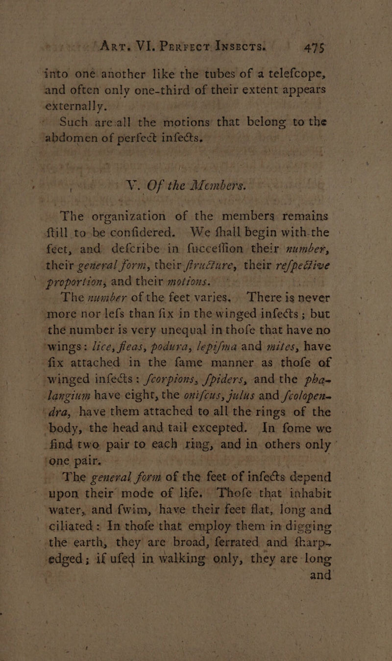‘into oné another like the tubes of a telefcope, and often only one-third of oe extent appears externally. Such are:all the motions that belong to the _ abdomen of perfect infets. wks oe qi the nhorec The organization of the sites remains {till to be confidered. We fhall begin with-the feet, and defcribe in fucceflion their number, their general form, their Pruëtare, their ee ‘proportion, and their motions. * - The zwmber of the feet varies, There a never ‘more nor lefs than fix in the winged infects ; but the number is very unequal in thofe that have no wings: lice, fleas, podura, lepifma and mites, have fix attached in the fame manner as thofe of | winged infects : /corpions, fpiders, and the pha- Jangium have eight, the oni/cus, julus and fcolopen- ‘dra, have them attached to all the rings of the ‘body, the head and tail excepted. In fome we find two pair to nen ring, and 1 in others only | one pair. The general form of the feet of infects depend - upon their mode of life. Thofe that inhabit — _ water, and fwim, have their feet flat, long and ciliated: In thofe that employ them in digging ‘the earth, they are broad, ferrated and fharp. edged; if ufed in walking only, they are long and