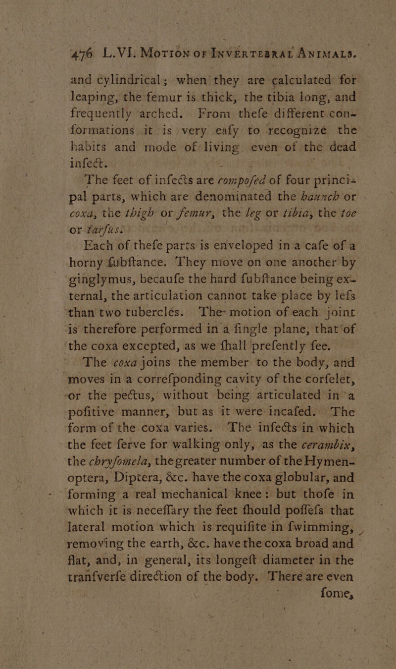 and cylindrical; when they are calculated for leaping, the femur is thick, the tibia long, and frequently arched. From thefe different con- formations it is very eafy to recognize the habits and mode of living even of the dead infect. ; The feet of infects are rompofed of four princi« pal parts, which are denominated the baunch or coxa, the thigh or Jereet the 6 or tibia, the toe or farfus. | Each of thefe parts is Sivectiictds in à ba of a horny fubftance. They move on one another by ginglymus, becaufe the hard fubftance being ex- ternal, the articulation cannot take place by lefs than two tuberclés. The- motion of each joint is therefore performed in a fingle plane, that ‘of the coxa excepted, as we fhall prefently fee. The coxa joins the member to the body, and moves in a correfponding cavity of the corfelet, -or the pectus, without being articulated in a pofitive manner, but as it were incafed. The form of the coxa varies. The infects in which the feet ferve for walking only, as the cerambix, the chryfomela, the greater number of the Hymen- optera, Diptera, &amp;c. have the coxa globular, and which it is neceflary the feet fhould poffefs that lateral motion which is requifite in fwimming, removing the earth, &amp;c. have the coxa broad and flat, and, in general, its longeft diameter in the tranfverfe direction of the body. There are even fome,