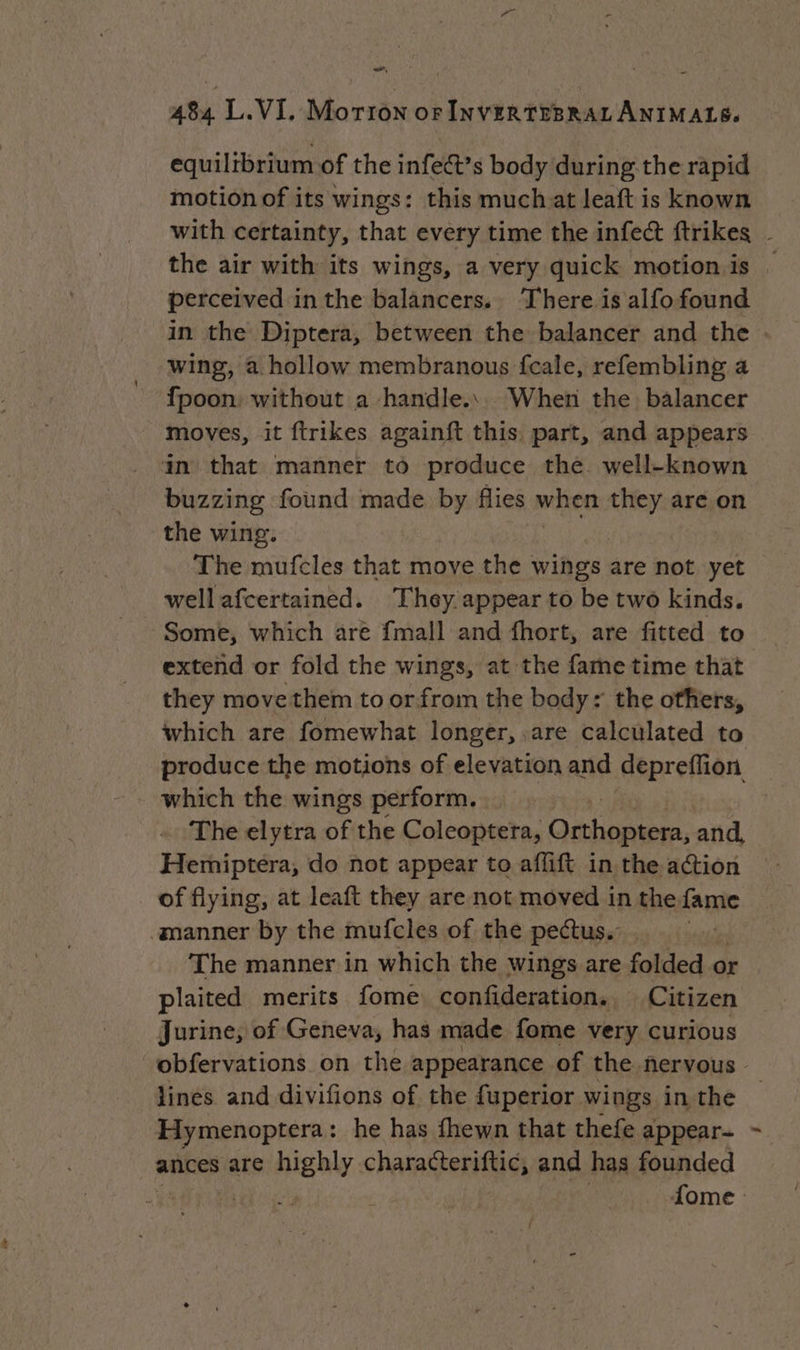 , 484 L.VI, Morron orINVERTEBRALANIMALS. equilibrium of the infect’s body during the rapid motion of its wings: this much at leaft is known the air with its wings, a very quick motion is perceived in the balancers. There is alfofound in the Diptera, between the balancer and the wing, a hollow membranous fcale, refembling a fpoon: without a handle... When the balancer moves, it {trikes againft this part, and appears in that manner to produce the well-known buzzing found made by flies when sk are on the wing. The mufcles that move the wings are not yet wellafcertained. They appear to be two kinds. - Some, which are {mall and fhort, are fitted to extend or fold the wings, at the fame time that they move them to or from the body: the others, which are fomewhat longer, are calculated to produce the motions of elevation and depreffion which the wings perform. The elytra of the Coleoptera, Orthoptera, and, Hemiptera, do not appear to affift in the action of flying, at leaft they are not moved in the fame manner by the mufcles of the pectus. The manner in which the wings are folded « or plaited merits fome confideration. Citizen Jurine, of Geneva, has made fome very curious lines and divifions of the fuperior wings in the Hymenoptera: he has fhewn that thefe appear- ances are highly characteriftic, and has founded j