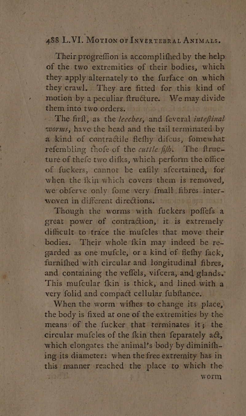Their progreflion is accomplifhed by the help of the two extremities of their bodies, which they apply alternately to the furface on which | they crawl. They are fitted for this kind of them into two orders. .. The firft, as the leeches, and Fra inteftinal worms, have the head and the tail terminated by a kind of contractile flefhy difcus, fomewhat refembling thofe of the cutile fie. The: ftruc- turé of thefe two difks, which perform the office of fuckers, cannot be eafily afcertained,: for when the fkin which covers them is removed, we’ obferve only: fome very. fmalh: fibres. inter- woven in different directions. : - Though the worms’ with fuckers ART a great power of contraction, it is extremely dificult. to trace the mufcles that move their bodies. ‘Their whole‘fkin may indeed be re- garded as one mufcle, or a kind of flefhy fack, and, containing the veffels, vifcera, and glands.” This mufcular fkin is thick, and lined with a very folid and compact cellular fubftance. When the worm withes to change its place, means of the fucker that terminates +t) the ing its diameter: when the free extremity has in this manner reached the place to which the | worm