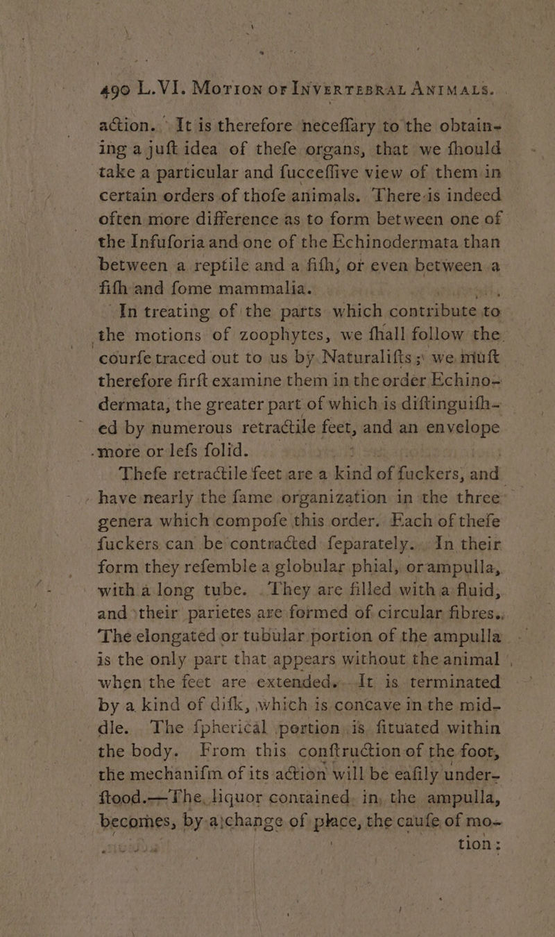* 490 L.VI. Morion or INVERTEBRAL ANIMALS. action. It is therefore neceflary to the obtain- ing a juft idea of thefe organs, that we fhould take a particular and fucceffive view of them in certain orders of thofe animals. There-is indeed often more difference as to form between one of the Infuforia and one of the Echinodermata than between a reptile and a fifh, or even between a fifh and fome mammalia. In treating of the parts which Gomtnibieant to the motions of zoophytes, we fhall follow the. “‘courfe traced out to us by. Naturalifis ;, we muft therefore firft examine them in the order Echino= dermata, the greater part of which is diftinguifh- ed by numerous retractile feet, and an envelope -more or lefs folid. | Thefe retractile feet are a kind af fuckers; int have nearly the fame organization in the thiee: | genera which compofe this order. Fach of thefe fuckers can be contnacted feparately... In their form they refemble a globular phial, orampulla, with à long tube. . They are filled with a fluid, and their parietes are formed of. circular fibres., is the only part that appears without the animal when the feet are extended...It is terminated by a kind of difk, which is concave in the mid- dle. The fpherical .pertion,is, fituated within the body. From this conftruction of the foot, the mechanifm of its action will be eafily under- ftood.—The,liquor contained. in, the ampulla, LRRRTES, by-aichange of piace, the caufe of mo~ tion: