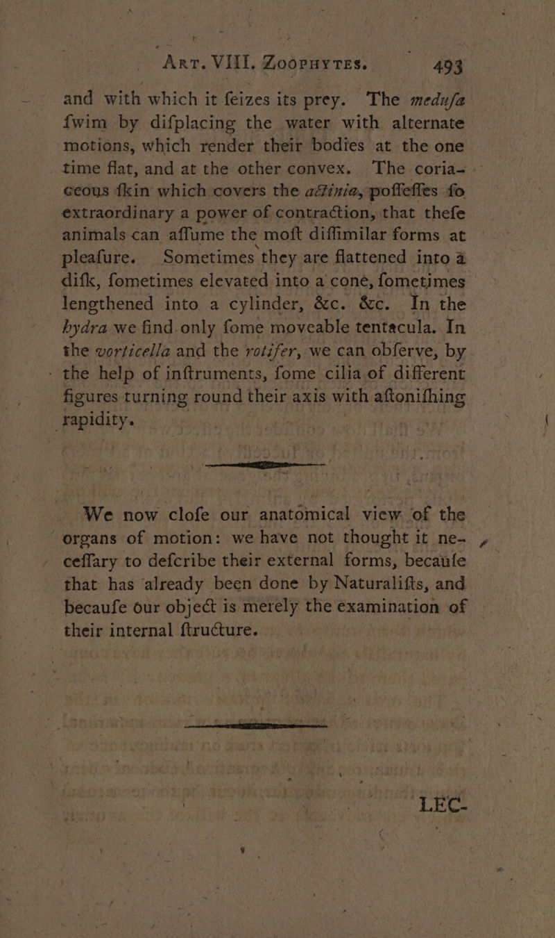 and with which it feizes its prey. The medu/a {wim by difplacing the water with alternate motions, which render their bodies at the one time flat, and at the other convex. The coria-. ceous {kin which covers the adinia, poftefies fo extraordinary a power of contraction, that thefe animals can affume the moft diffimilar forms at pleafure. Sometimes they are flattened into à difk, fometimes elevated into a cone, fometimes lengthened into a cylinder, &c. &c. In the hydra we find.only fome moveable tentacula. In the vorticel/a and the rotifer, we can obferve, by . the help of inftruments, fome cilia of different figures turning round their axis with aftonifhing sapidity. We now clofe our anatomical view of the organs of motion: we have not thought it ne- | ceffary to defcribe their external forms, becaufe _ that has ‘already been done by Naturalifts, and _becaufe our object is merely the examination of their internal ftructure. | :