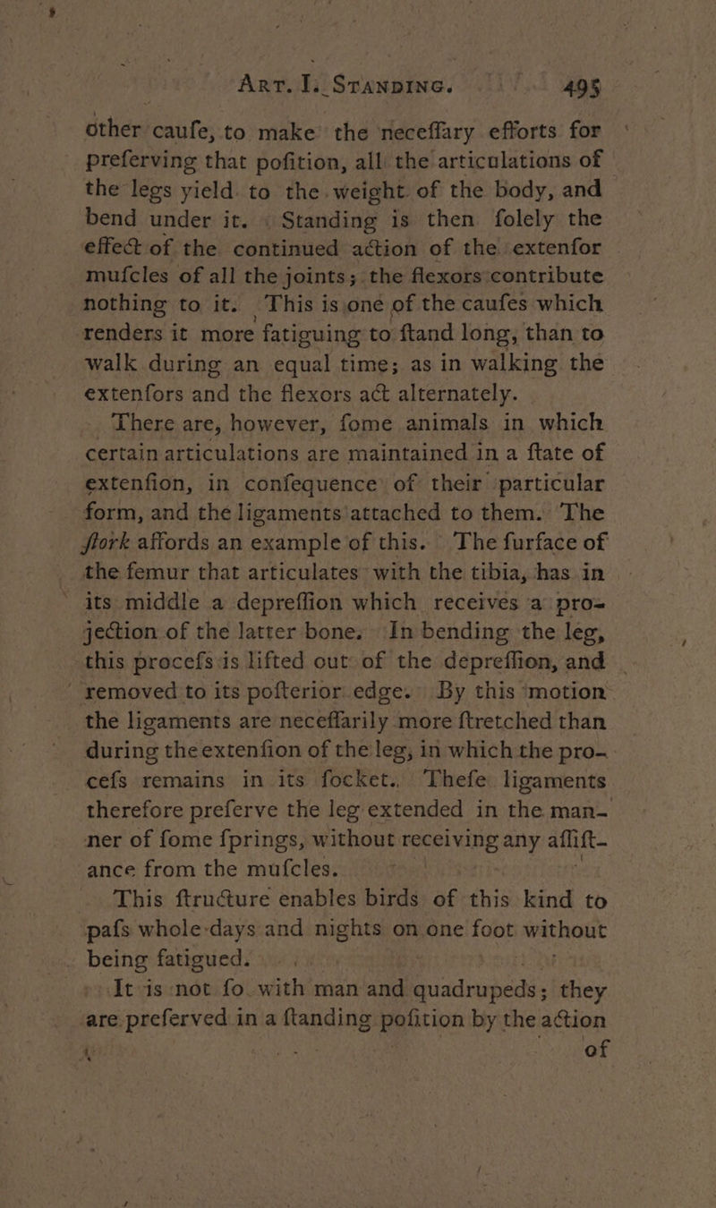 dther: Biri to make the neceflary efforts for preferving that pofition, all the articulations of | the legs yield. to the. weight of the body, and bend under it. : Standing is then folely the effect of the edusiniied action of the extenfor | mufcles of all the joints; the flexors contribute nothing to it. This isjone of the caufes which renders it more fatiguing to ftand long, than to walk during an equal time; as in walking the extenfors Me the flexors act alternately. There are, however, fome animals in which certain articulations are maintained in a ftate of extenfion, in confequence of their ‘particular form, and the ligaments'attached to them. ‘The ftork affords an example of this. The furface of the femur that articulates with the tibia, has in its middle a depreffion which receives a pro= jection of the latter bone. In bending the leg, this procefs:is lifted out: of the depreffion, and . removed to its pofterior edge. By this ‘motion the ligaments are neceflarily more ftretched than during the extenfion of the leg, in which the pro- cefs remains in its focket. Thefe ligaments therefore preferve the leg extended in the man- ner of fome fprings, w ithout RE any sie ance from the mufcles. This ftructure enables birds of this kind to pafs whole-days and nights on one foot wathout being fatigued. | | | It is not fo with man and rires they are preferved in a ftanding à Vo by the action i? Re of