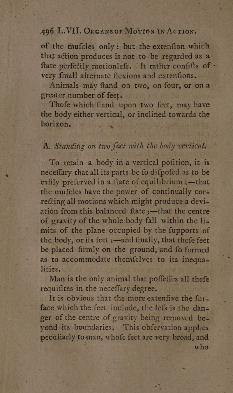 of the mufcles only : but the extenfion which that action produces is not to be regarded as a ftate perfectly motionlefs. : It rather confifts of : very {mall alternate flexions and extenfions. Animals may ftand on two, on four, or on a greater number of feet. | Thofe which ftand upon two feet, may have the body either vertical, or inclined towards the. horizon. RS A, Standing on two feet with the body vertical: To retain a body in a vertical pofition, it is neceflary that all its parts be fo difpofed as to be © eafily preferved in a ftate of equilibrium ;—that the mufcles have the power of continually cor: recting all motions which might produce a devi- ation from this balanced flate ;—that the centre of gravity of the whole body fall within the li- mits of the plane occupied by the fupports of | the body, or its feet ;—and finally, that thefe feet be placed firmly on the ground, and fo formed ‘as to accommodate themfelves to its inequa- lities. Man is the only animal that pores all thefe requifites in the neceflary degree. It is obvious that the more extenfive the fur- face which the feet include, the lefs is the dan=_ ger of the centre of gravity being removed be- yond its boundaries. ‘This obfervation applies peculiarly toman, whofe feet are very broad, and who