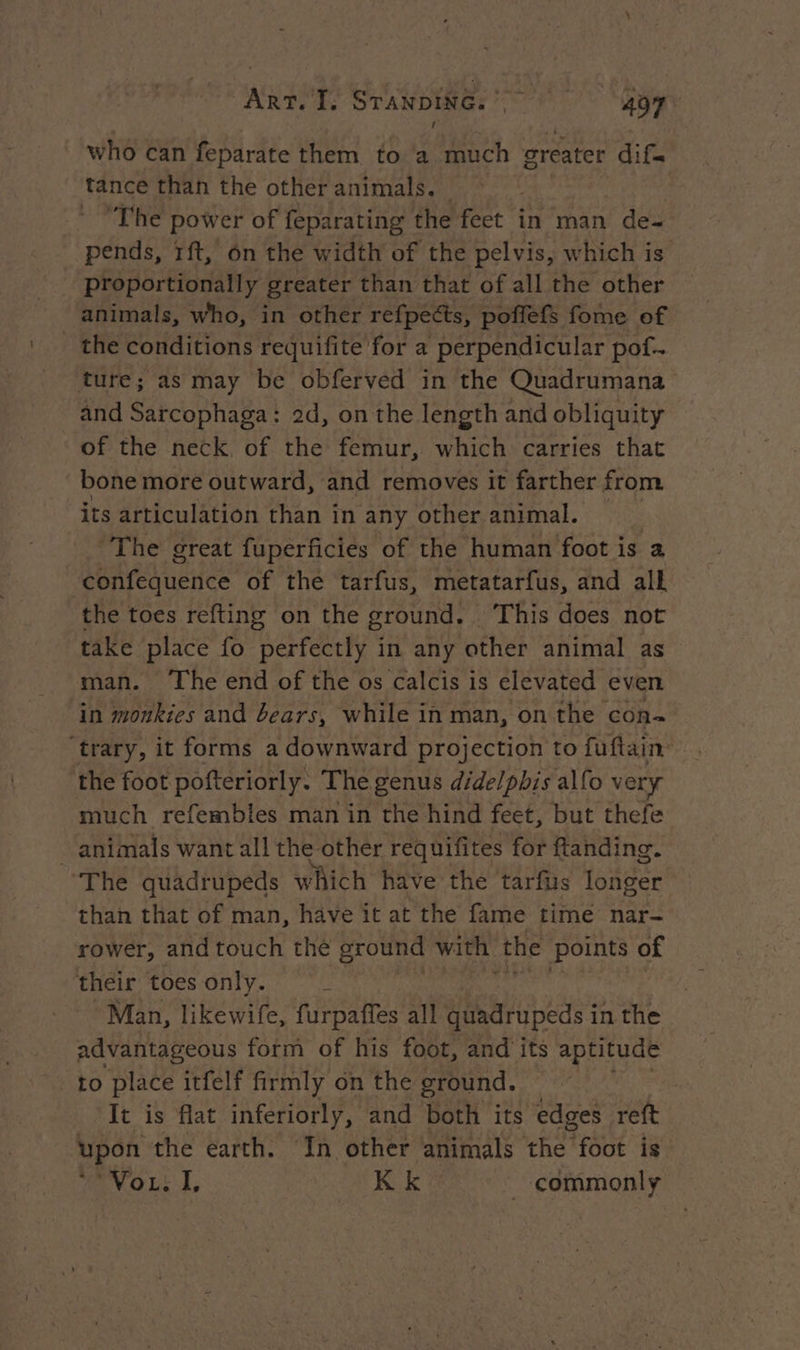 who can feparate them to a much greater dif. tance than the other animals. | * “The power of feparating the feet in man f des pends, rit, on the width of the pelvis, which is ‘proportionally greater than that of all the other animals, who, in other refpects, poflefs fome of _ the conditions requifite for a perpendicular pof. ture; as may be obferved in the Quadrumana and Sarcophaga: 2d, on the length and obliquity of the neck of the femur, which carries that bone more outward, and removes it farther from its articulation than in any other animal. | ‘The great fuperficiés of the human foot is a confequence of the tarfus, metatarfus, and all the toes refting on the ground. This does not take place fo Hee Pak in any other animal as man. The end of the os calcis is elevated even in monkies and bears, while in man, on the con- ‘trary, it forms a downward projection to fuftain the foot poftériorly. The genus didelphis alfo very much refembles man in the hind feet, but thefe _ animals want all the other requifites for ftanding. The quadrupeds which have the tarfus longer than that of man, have it at the fame time nar- rower, and touch thé ground with ‘the points of their toes only. : Man, likewife, furpaffes all quadrupeds i in the advantageous form of his foot, and its aptitude to place itfelf firmly on the ground. | It is flat inferiorly, and both its edges reft upon the earth. In other animals the foot is ANGLE], KK ‘* _ commonly
