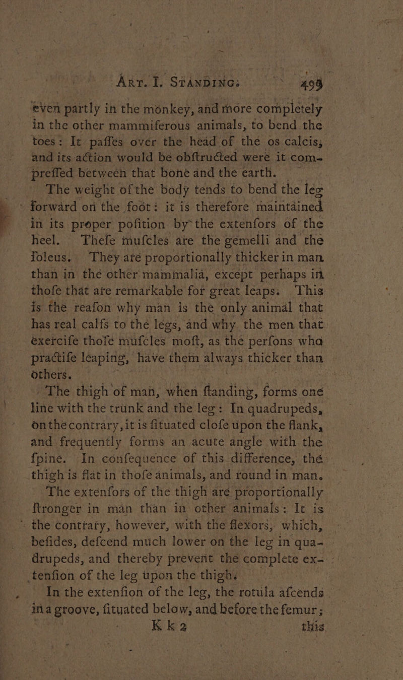 | ART. I. STANDING: . 408 even partly in the monkey, and more completely in the other mammiferous animals, to bend the toes: It paffes over the head of the os calcis; and its action would be obftruéted were it com- preffed betweeh that bone and the earth. The weight ofthe body tends to bend the lex in its proper pofition by°thé extenfors of the heel. Thefe mufcles are the gemelli and the foleus.. They are proportionally thicker in man than in the other mammalia, except perhaps in thofe that ate remarkable for great leaps: This is the reafon why man is the only animal that has real calfs to the legs, and why. the men that exercife thofe mufcles moft, as the perfons wha practife leaping, have them always. Picker than others. ee The thigh of man, Le ftanding, forms one line with the trunk and the leg: In dada beds: onthecontrary, it is fituated re upon the flank, and frequently forms an acute angle with the fpine. In confequence of this difference, thé. The extenfors of the thigh are proportionally ftronger in man than in other animals: It is befides, defcend much lower on the leg in qua- drupeds, and thereby prevent the complete + DES In the extenfion of the leg, bhevrotula afcends. in a groove, fituated below, and before the femur;