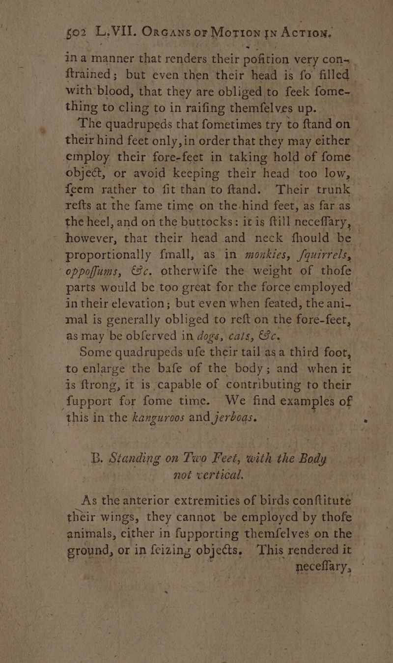 in a manner that renders their pofition very con~ ftrained; but even then their head is fo filled with: blood, that they are obliged to feek fome- thing to cling to in raifing themfelves up. The duadrupeds that fometimes try to ftand on | their hind feet only,in order that they may either employ their fore-feet in taking hold of fome object, or avoid keeping their head too low, feem rather to fit than to ftand. Their trunk refts at the fame time on the-hind feet, as far as the heel, and on the buttocks: it is ftill neceflary, | - however, that their head and neck fhould be _ proportionally fmall, as in monkies, /quirrels, oppofums, Se. otherwife the weight of thofe parts would be too great for the force employed’ in their elevation; but even when feated, the ani- mal is generally obliged to refton the fore-feet, as may be obferved in dogs, cats, €c. Some quadrupeds ufe their tail as a third foot, to enlarge the bafe of the body; and when it is ftrong, it is capable of contributing to their fupport for fome time. We find examples of this in the ee ee B. Standing on Two Fest with the Bai | not vertical. As the anterior extremities of birds conftitute their wings, they cannot be employed by thofe animals, either in fupporting themfelves on the | ground, or in laine 2 epee This rendered it — | neceflary,