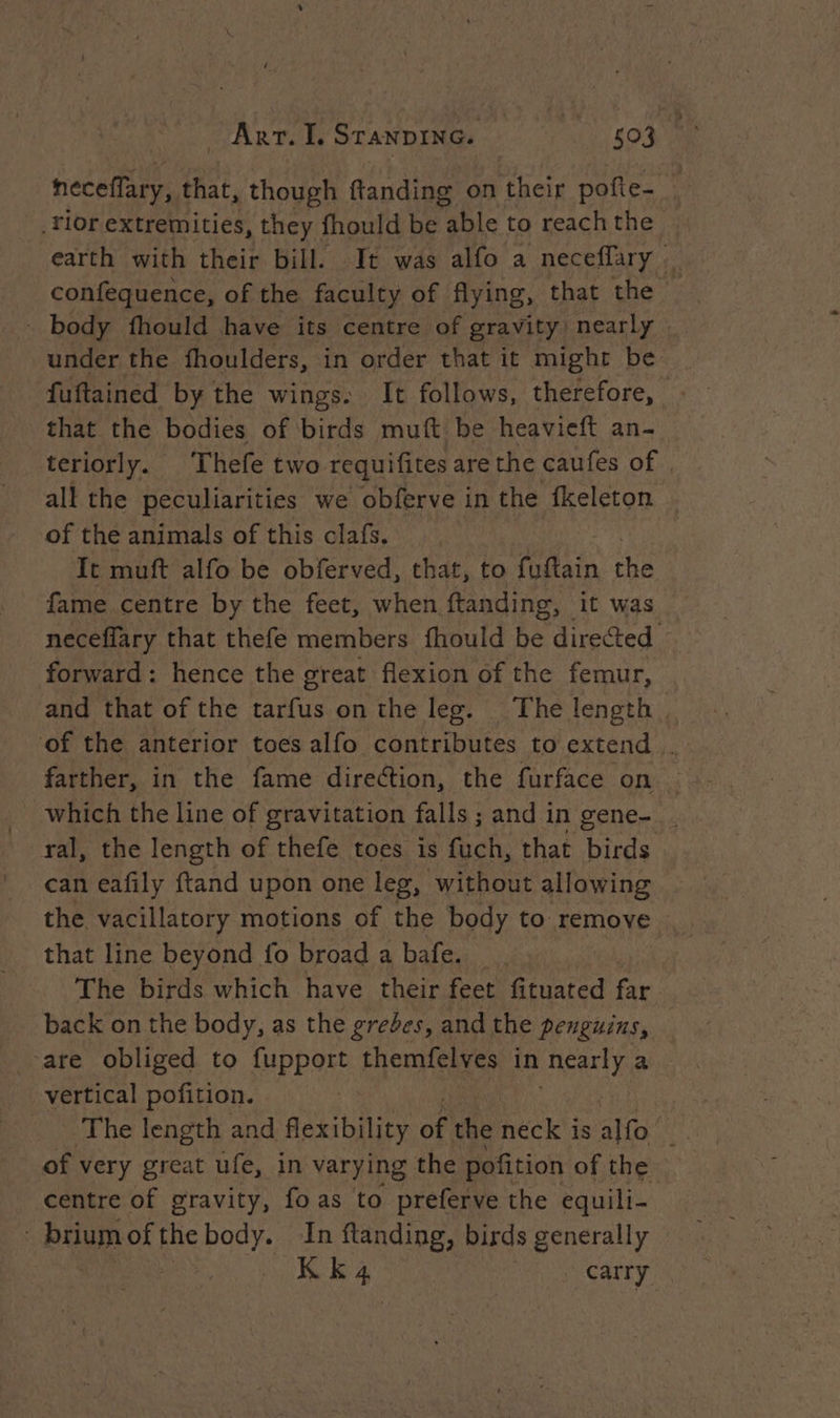 neceffary, that, though ftanding on their pofie- _Tlor extremities, they fhould be able to reach the earth with their bill. It was alfo a neceffary — confequence, of the faculty of flying, that the > - body fhould have its centre of gravity nearly under the fhoulders, in order that it might be fuftained by the wings. It follows, therefore, : that the bodies of birds muft be heavieft an- teriorly. Thefe two requifites are the caufes of . all the peculiarities we obferve in the fkeleton of the animals of this clafs. It muft alfo be obferved, that, to Hi the fame centre by the feet, when ftanding, it was neceffary that thefe members fhould be directed — forward: hence the great flexion of the femur, and that of the tarfus on the leg. The length. ‘of the anterior toes alfo contributes to extend . farther, in the fame direction, the furface on — _ which the line of gravitation falls; and i in gene- _. ral, the length of thefe toes is fuch, that Tinea can eafily ftand upon one leg, without allowing the vacillatory motions of the body to remove that line beyond fo broad a bafes:. ,. The birds which have their feet fituated far back on the body, as the grebes, and the penguins, are obliged to fupport themfelves in ‘nearly a vertical pofition. of very great ufe, in varying the pofition of the centre of gravity, foas to preferve the equili- briumof the body. In flanding, birds generally | KE à. | Carry
