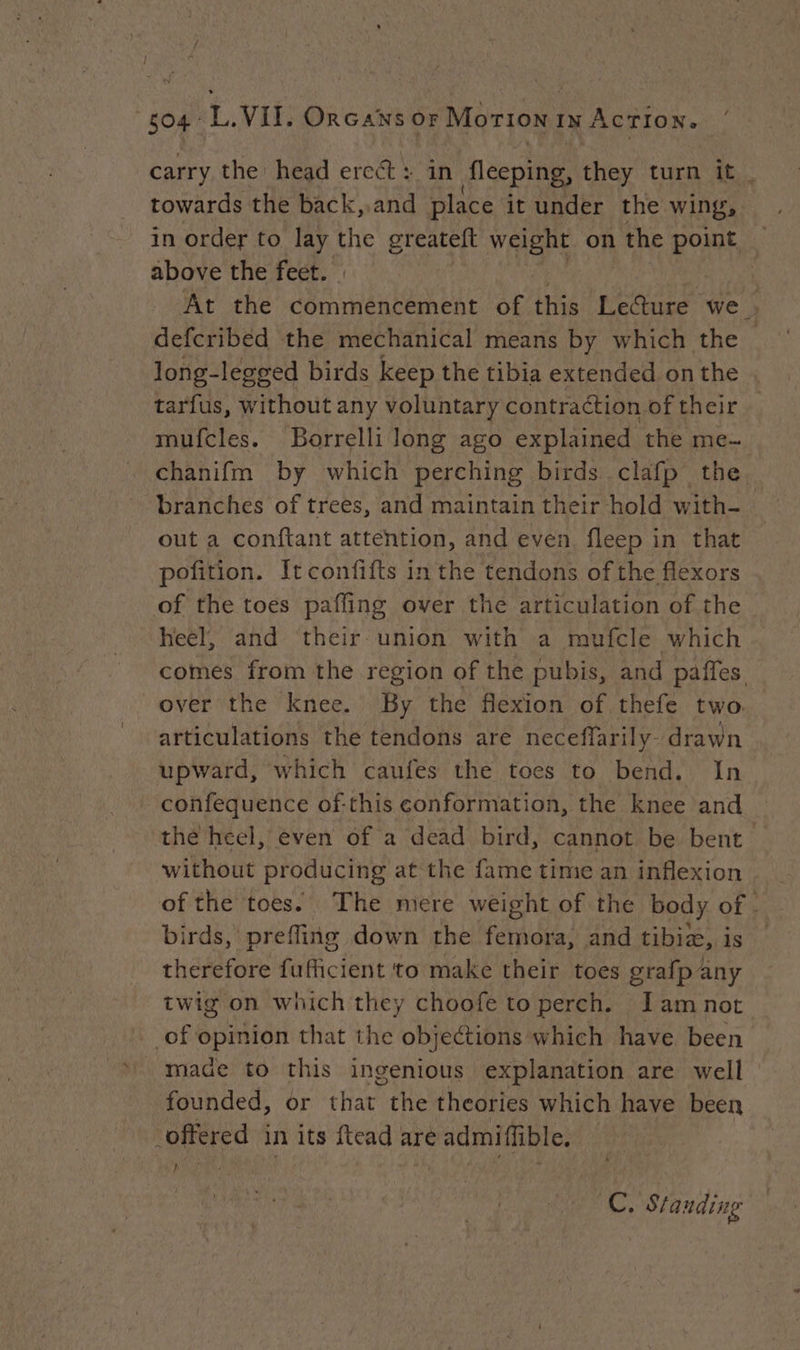 carry the head ercét : in fleeping, they turn it. towards the back,.and place it under the wing, . in order to lay the greateft weight on | the point — above the feet. | 3 At the commencement of this Lecture we | defcribed the mechanical means by which the _ long-legged birds keep the tibia extended onthe tarfus, without any voluntary contraction of their mufcles. Borrelli long ago explained the me- chanifm by which perching birds clafp the. branches of trees, and maintain their hold with- out a conftant attention, and even fleep in that pofition. Itconfifts in the tendons of the flexors of the toes paffing over the articulation of the heel, and their union with a mufcle which comes from the region of the pubis, and paffes. over the knee. By the flexion of thefe two: articulations the tendons are neceffarily- drawn upward, which caufes the toes to bend. In confequence of-this conformation, the knee and the heel, even of a dead bird, cannot be bent without producing at the fame time an inflexion of the toes. The mere weight of the body of. birds, prefling down the femora, and tibia, is therefore fufficient to make their toes grafp any twig on which they choofe to perch. Jam not of opinion that the objections which have been made to this ingenious explanation are well founded, or that the theories which have been offered in its ftead are admiffible. | } i ay Standing
