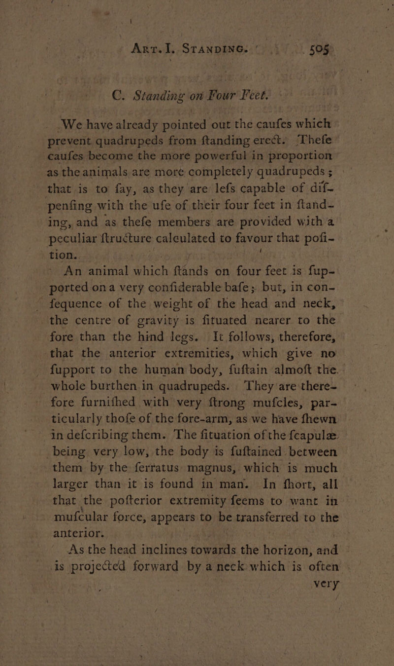 C. Standing on Four Feet. We have already pointed out the caufes which prevent quadrupeds from ftanding erect. ‘Thefe caufes become the more powerful in proportion as the animals are more completely quadrupeds ; that is to fay, as they are lefs capable of dif- penfing with the ufe of their four feet in ftand- ing, and as thefe members are provided with a peuutiae ftructure calculated to faveur that pofi- tion. | 7 An animal Shich ftands on four AR is fup- ported on a very confiderable bafe ; but, in con- _ fequence of the weight of the head and neck, the centre of gravity is fituated nearer to the fore than the hind legs. It follows, therefore, that the anterior extremities, which give no fupport to the human body, fuftain almoft the. whole burthen in quadrupeds. They are there- fore furnifhed with very ftrong mufcles, par- ticularly thofe of the fore-arm, as we have fhewn in defcribing them. The fituation of the fcapulæ being very low, the body is fuftained between them by the ferratus magnus, which is much larger than it is found in man. In fhort, all that the pofterior extremity feems to want in mufcular force, appears to be transferred to the anterior. | As the head inclines wits the horizon, and is projected forward by a neck which is often . very