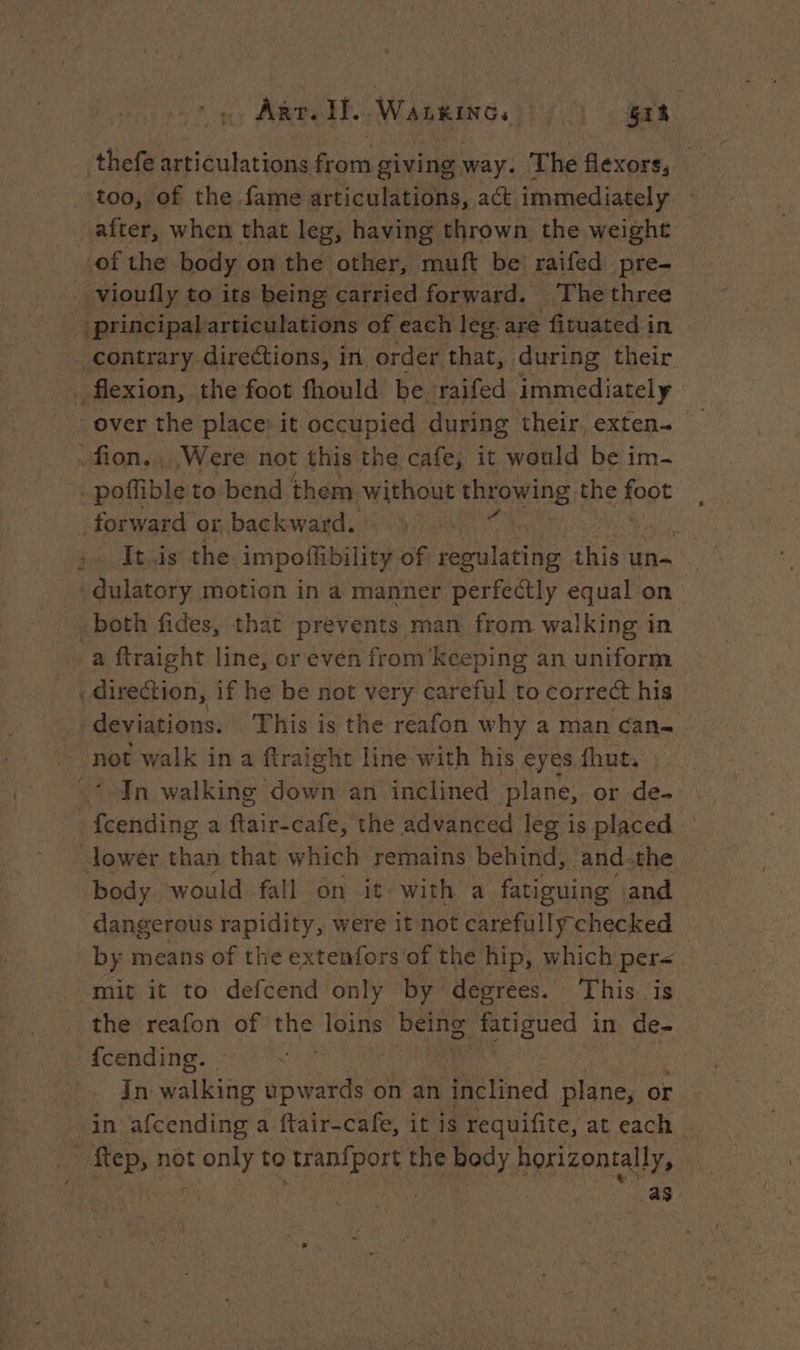 Arr. If. WALkiNGs. Sik | thefe articulations from giving way. The flexors, too, of the fame articulations, act immediately after, when that leg, having thrown the weight of the body on the other, muft be raifed pre- vioufly to its being carried forward. The three _ principalarticulations of each leg.are fituated in contrary directions, in order that, during their _ flexion, the foot fhould be raifed immediately over the place) it occupied during their exten- -fion.., Were not this the cafe, it would be im- _poflible to bend them without shrowing the Apt forward or backward. | It is the impoffibility of regulating this un= dulatory motion in a manner perfectly equal on both fides, that prevents man from walking in a ftraight line, or even from kceping an uniform direction, if he be not very careful to correct his deviations. This is the reafon why a man can- not walk in a ftraight line with his eyes fhut, In walking dot an inclined plane, or de- hais a ftair-cafe, the advanced leg is placed lower than that which remains behind, and-the body would fall on it with a fatiguing land dangerous pirate were it not carefully checked by means of the extenfors of the hip, which per< mit it to defcend only by degrees. This is the reafon of the loins being fatigued in de- fcending. | in walking isan on an ‘inclined plane, or in afcending a ftair-cafe, it is requifite, at each . Step, not Font to Mn the body horizontally, as