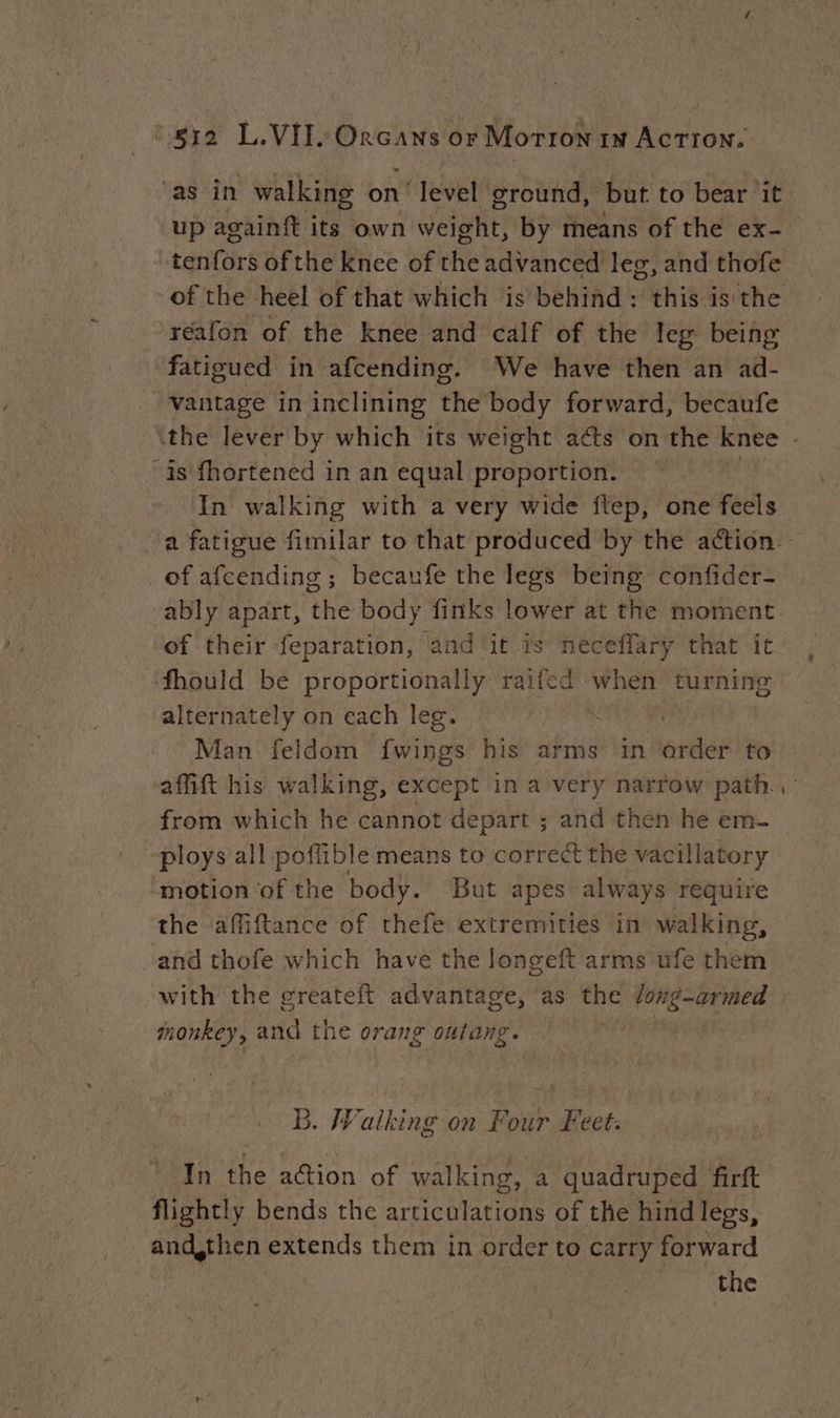 ma L. Vib mine or Motion 1m AcTION. ‘as in walking on level ground, but to bear it up againft its own weight, by means of the ex- \tenfors ofthe knee of the advanced leg, and thofe réafon of the knee and calf of the leg being fatigued in afcending. We have then an ad- vantage in inclining the body forward, becaufe “is fhortened in an equal proportion. In walking with a very wide ftep, one feels of afcending ; becaufe the legs being confider- of their feparation, ‘and ‘it is neceffary that it fhould be proportionally raifed when turning alternately on each leg. . ) from which he cannot depart ; and then he em- “ploys all poffible means to correct the vacillatory ‘motion of the body. But apes always require the ‘affiftance of thefe extremities in walking, “and thofe which have the longeft arms ufe them monkey, and the orang outang. B. Walking on Four Feet: flightly bends the articulations of the hind legs, and,then extends them in order to carry forward | the -~