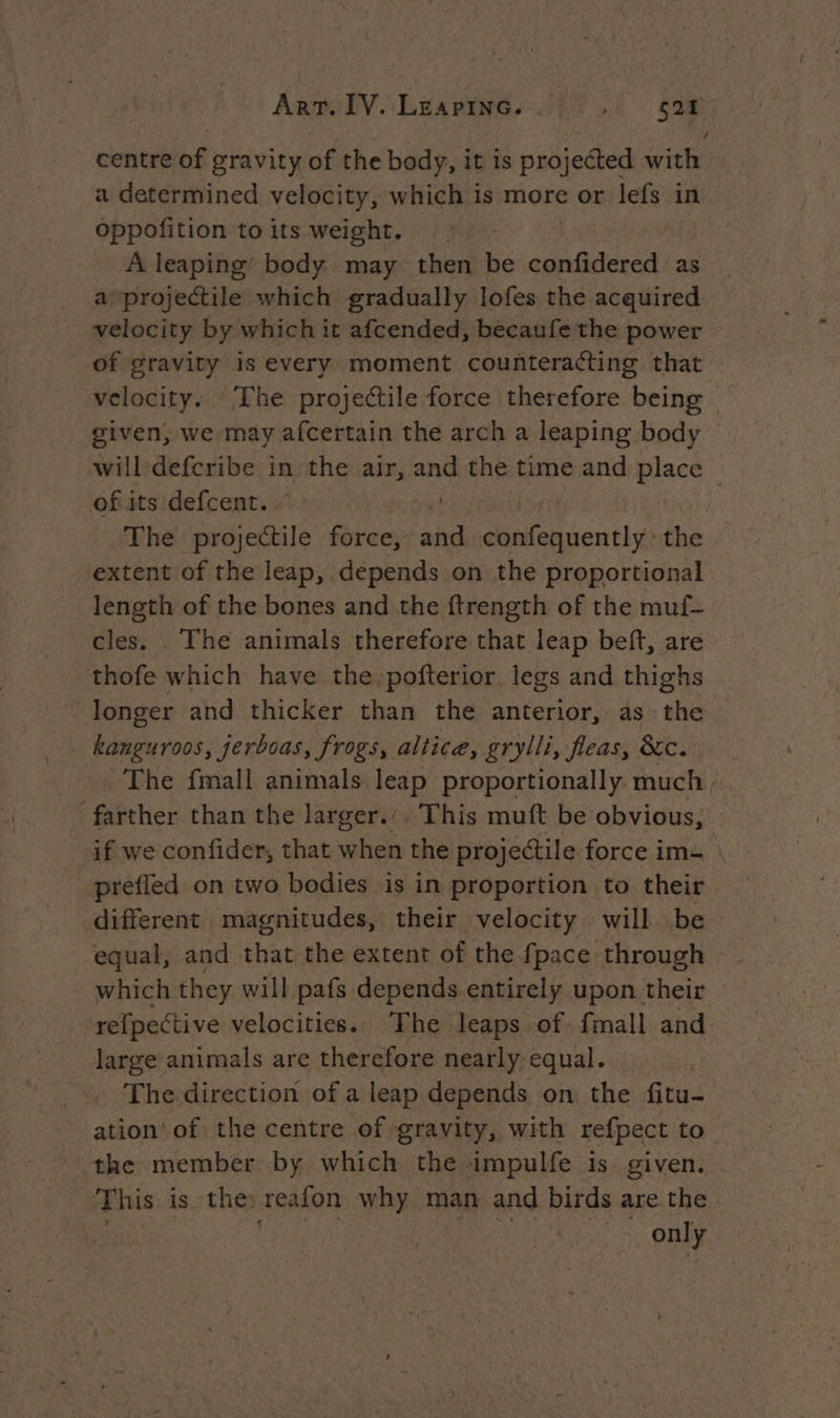 centre of gravity of the body, it is projected with a determined velocity, which is more or lefs in oppofition to its weight. A leaping’ body may then be colic as a projectile which gradually lofes the acquired of gravity is every moment counteracting that velocity. The projectile force therefore being © given, we may afcertain the arch a leaping body will defcribe in the air, and the time and place — of its defcent. 7 The projectile force, aid PE ÉSTE the extent of the leap, depends on the proportional length of the bones and the ftrength of the muf- cles. The animals therefore that leap beft, are thofe which have the pofterior legs and thighs longer and thicker than the anterior, as the kanguroos, jerboas, frogs, altice, grylli, fleas, &amp;c. | The fmall animals leap proportionally much farther than the larger.’. This muft be obvious, if we confider, that when the projectile force im= : prefled on two bodies is in proportion to their different magnitudes, their velocity will be equal, and that the extent of the fpace through which they will pafs depends entirely upon their refpective velocities. The leaps of. {mall and large animals are therefore nearly equal. The-direction of a leap depends on the fitu- ation’ of the centre of gravity, with refpect to This is the: TRaton why man and birds are the. | ony
